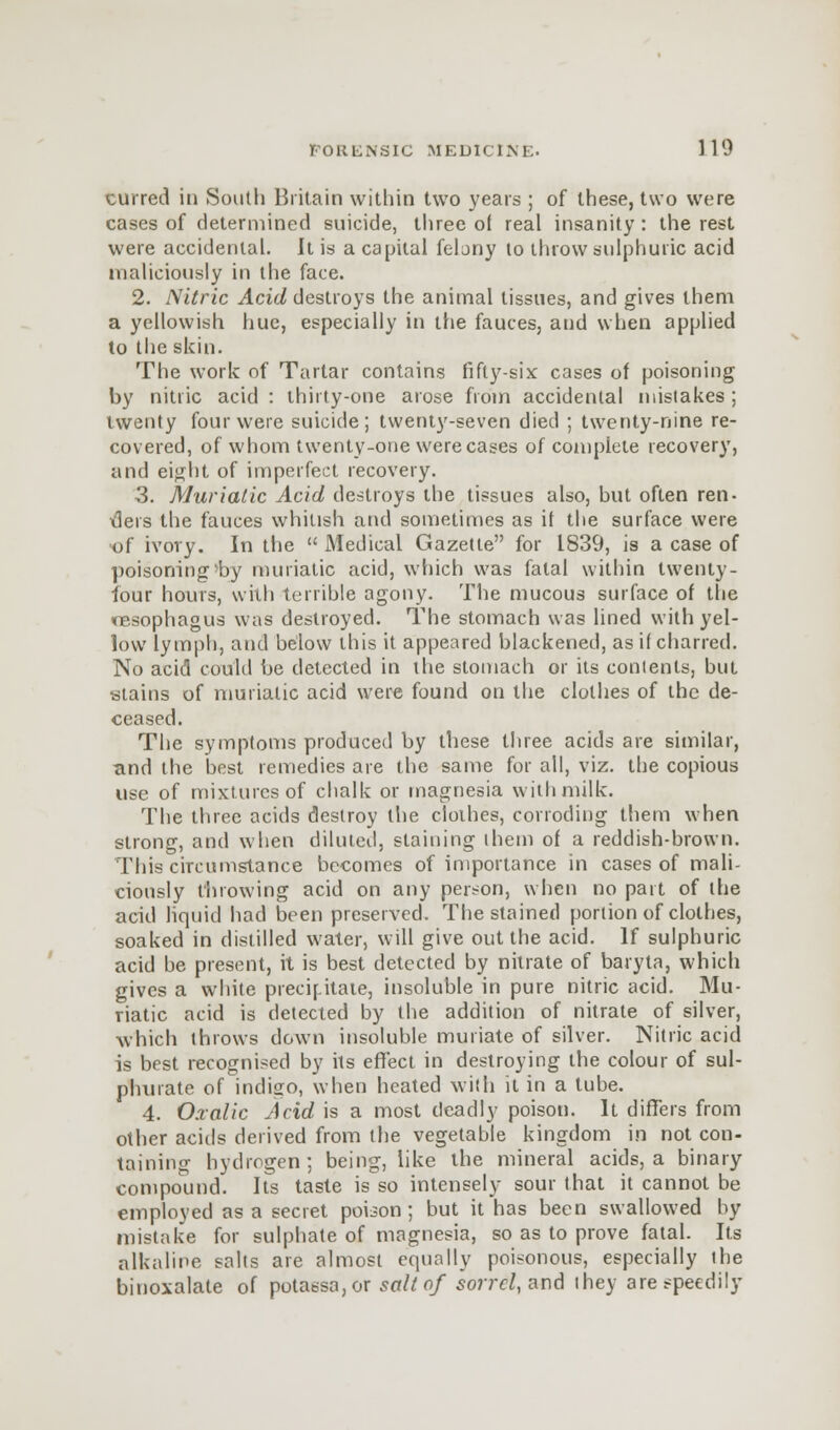 curred in South Britain within two years ; of these, two were cases of determined suicide, three o( real insanity : the rest were accidental. It is a capital felony to throw sulphuric acid maliciously in the face. 2. Nitric Acid destroys the animal tissues, and gives them a yellowish hue, especially in the fauces, and when applied to the skin. The work of Tartar contains fifty-six cases of poisoning by nitric acid : thirty-one arose from accidental mistakes ; twenty four were suicide; twenty-seven died ; twenty-nine re- covered, of whom twenty-one were cases of complete recovery, and eight of imperfect recovery. 3. Muriatic Acid destroys the tissues also, but often ren- ders the fauces whitish and sometimes as if the surface were of ivory. In the  Medical Gazette for 1839, is a case of poisoning>by muriatic acid, which was fatal within twenty- four hours, with terrible agony. The mucous surface of the resophagus was destroyed. The stomach was lined with yel- low lymph, and below this it appeared blackened, as if charred. No acid could be detected in the stomach or its contents, but stains of muriatic acid were found on the clothes of the de- ceased. The symptoms produced by these three acids are similar, and the best remedies are the same for all, viz. the copious use of mixtures of chalk or magnesia with milk. The three acids destroy the clothes, corroding them when strong, and when diluted, staining them of a reddish-brown. This circumstance becomes of importance in cases of mali- ciously throwing acid on any person, when no part of the acid liquid had been preserved. The stained portion of clothes, soaked in distilled water, will give out the acid. If sulphuric acid be present, it is best detected by nitrate of baryta, which gives a white precipitate, insoluble in pure nitric acid. Mu- riatic acid is detected by the addition of nitrate of silver, which throws down insoluble muriate of silver. Nitric acid is best recognised by its effect in destroying the colour of sul- phurate of indigo, when heated with it in a tube. 4. Oxalic Acid is a most deadly poison. It differs from other acids derived from the vegetable kingdom in not con- taining hydrogen; being, like the mineral acids, a binary compound. Its taste is so intensely sour that it cannot be employed as a secret poison; but it has been swallowed by mistake for sulphate of magnesia, so as to prove fatal. Its alkaline salts are almost equally poisonous, especially ihe binoxalate of potassa,or salt of sorrel, and they are speedily