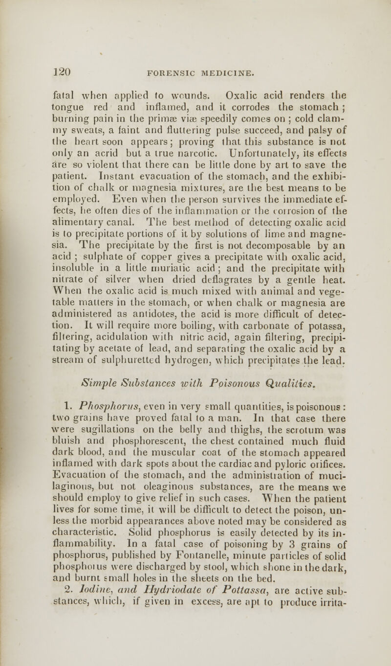 fatal when applied to wounds. Oxalic acid renders the tongue red and inflamed, and it corrodes the stomach; burning pain in the primee viae speedily comes on ; cold clam- my sweats, a faint and fluttering pulse succeed, and palsy of the heart soon appears; proving that this substance is not only an acrid but a true narcotic. Unfortunately, its effects are so violent that there can be little done by art to save the patient. Instant evacuation of the stomach, and the exhibi- tion of chalk or magnesia mixtures, are the best means to be employed. Even when the person survives the immediate ef- fects, lie often dies of the inflammation or the corrosion of the alimentary canal. The best method of detecting oxalic acid is to precipitate portions of it by solutions of lime and magne- sia. The precipitate by the first is not decomposable by an acid ; sulphate of copper gives a precipitate with oxalic acid, insoluble in a little muriatic acid ; and the precipitate with nitrate of silver when dried deflagrates by a gentle heat. When the oxalic acid is much mixed with animal and vege- table matters in the stomach, or when chalk or magnesia are administered as antidotes, the acid is more difficult of detec- tion. It will require more boiling, with carbonate of potassa, filtering, acidulation with nitric acid, again filtering, precipi- tating by acetate of lead, and separating the oxalic acid by a stream of sulphuretted hydrogen, which precipitates the lead. Simple Substances with Poisonous Qualities. 1. Phosphorus, even in very small quantities, is poisonous : two grains have proved fatal to a man. In that case there were sugillations on the belly and thighs, the scrotum was bluish and phosphorescent, the chest contained much fluid dark blood, and the muscular coat of the stomach appeared inflamed with dark spots about the cardiac and pyloric orifices. Evacuation of the stomach, and the administration of muci- laginous, but not oleaginous substances, are the means we should employ to give relief in such cases. When the patient lives for some time, it will be difficult to detect the poison, un- less the morbid appearances above noted may be considered as characteristic. Solid phosphorus is easily detected by its in- flammability. In a fatal case of poisoning by 3 grains of phosphorus, published by Fontanelle, minute particles of solid phosphoius were discharged by stool, which shone in the dark, and burnt small holes in the sheets on the bed. 2. Iodine, and Hydriodate of Pottassa, are active sub- stances, which, if given in excess, are apt to produce irrita-