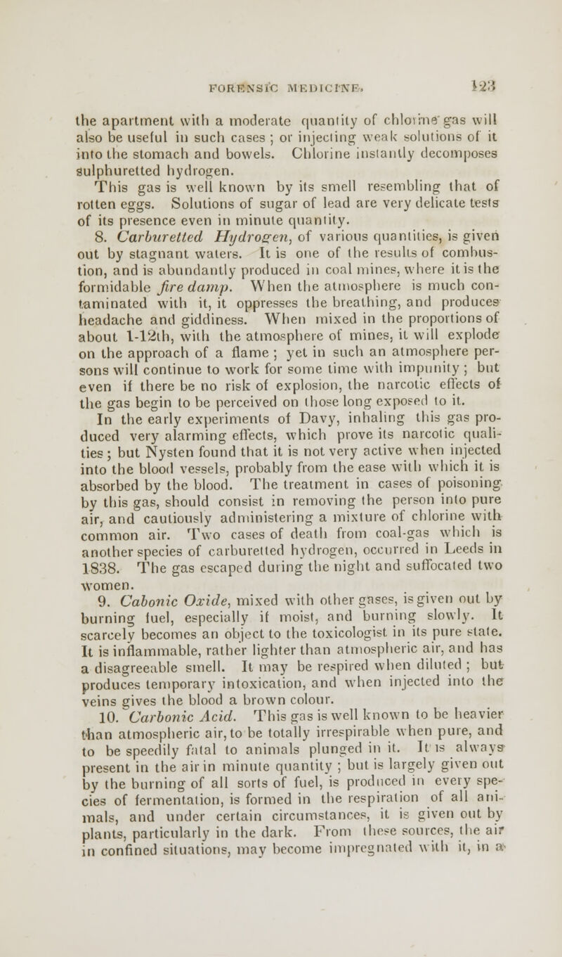 the apartment with a moderate c|iiantity of chloiinegas will also be useful in such cases ; or injecting weak solutions of it into the stomach and bowels. Chlorine instantly decomposes sulphuretted hydrogen. This gas is well known by its smell resembling that of rotten eggs. Solutions of sugar of lead are very delicate tests of its presence even in minute quantity. 8. Carburettcd Hydrogen, of various quantities, is given out by stagnant waters. It is one of the results of combus- tion, and is abundantly produced in coal mines, where it is the formidable firedamp. When the atmosphere is much con- taminated with it, it oppresses the breathing, and produces- headache and giddiness. When mixed in the proportions of about l-12th, with the atmosphere of mines, it will explode on the approach of a flame ; yet in such an atmosphere per- sons will continue to work for some lime with impunity ; but even if there be no risk of explosion, the narcotic effects of the gas begin to be perceived on those long exposed to it. In the early experiments of Davy, inhaling this gas pro- duced very alarming effects, which prove its narcotic quali- ties ; but Nysten found that it is not very active when injected into the blood vessels, probably from the ease with which it is absorbed by the blood. The treatment in cases of poisoning by this gas, should consist in removing the person into pure air, and cautiously administering a mixture of chlorine with common air. Two cases of death from coal-gas which is another species of carburetted hydrogen, occurred in Leeds in 1838. The gas escaped during the night and suffocated two women. 9. Cabonic Oxide, mixed with other gases, is given out by burning fuel, especially if moist, and burning slowly. It scarcely becomes an object to the toxicologist in its pure state. It is inflammable, rather lighter than atmospheric air, and has a disagreeable smell. It may be respired when diluted ; but produces temporary intoxication, and when injected into the veins gives the blood a brown colour. 10. ^Carbonic Acid. This gas is well known to be heavier than atmospheric air, to be totally irrespirable when pure, and to be speedily fatal to animals plunged in it. It is always present in the air in minute quantity ; but is largely given out by the burning of all sorts of fuel, is produced in every spe- cies of fermentation, is formed in the respiration of all ani- mals, and under certain circumstances, it is given out by plants, particularly in the dark. From these sources, the air in confined situations, may become impregnated with it, in »