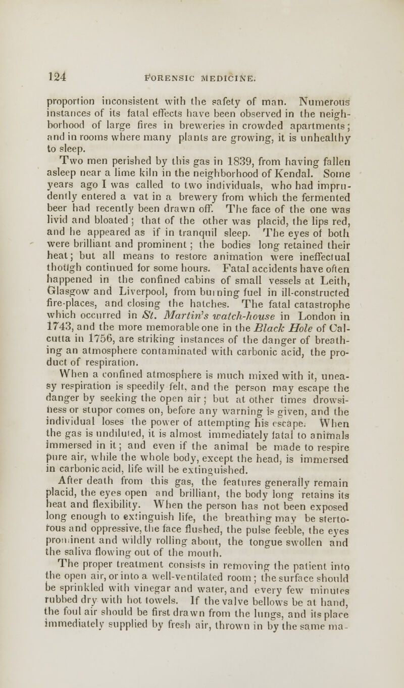 proportion inconsistent with the safety of man. Numerous instances of its fatal effects have been observed in the neigh- borhood of large fires in breweries in crowded apartments; and in rooms where many plants are growing, it is unhealthy to sleep. Two men perished by this gas in 1839, from having fallen asleep near a lime kiln in the neighborhood of Kendal. Some years ago I was called to two individuals, who had impru- dently entered a vat in a brewery from which the fermented beer had recently been drawn off. The face of the one was livid and bloated ; that of the other was placid, the lips red, and he appeared as if in tranquil sleep. The eyes of both were brilliant and prominent; the bodies long retained their heat; but all means to restore animation were ineffectual thotigh continued for some hours. Fatal accidents have often happened in the confined cabins of small vessels at Leith, Glasgow and Liverpool, from burning fuel in ill-constructed fire-places, and closing the hatches. The fatal catastrophe which occurred in St. Martin's watch-house in London in 1743, and the more memorable one in the Black Hole of Cal- cutta in 1756, are striking instances of the danger of breath- ing an atmosphere contaminated with carbonic acid, the pro- duct of respiration. When a confined atmosphere is much mixed with it, unea- sy respiration is speedily felt, and the person may escape the danger by seeking the open air; but at other times drowsi- ness or stupor comes on, before any warning is given, and the individual loses the power of attempting his escape^ When the gas is undiluted, it is almost immediately fatal to animals immersed in it; and even if the animal be made to respire pure air, while the whole body, except the head, is immersed in carbonic acid, life will be extinguished. After death from this gas, the features generally remain placid, the eyes open and brilliant, the body long retains its heat and flexibility. When the person has not been exposed long enough to extinguish life, the breathing mav be sterto- rous and oppressive, the face flushed, the pulse feeble, the eyes prominent and wildly rolling about, the tongue swollen and the saliva flowing out of the mouth. The proper treatment consists in removing the patient into the open air, or into a well-ventilated room; the surface should be sprinkled with vinegar and water, and every few minutes rubbed dry with hot towels. If the valve bellows be at hand, the foul air should be first drawn from the lungs, and its place immediately supplied by fresh air, thrown in by the same ma-