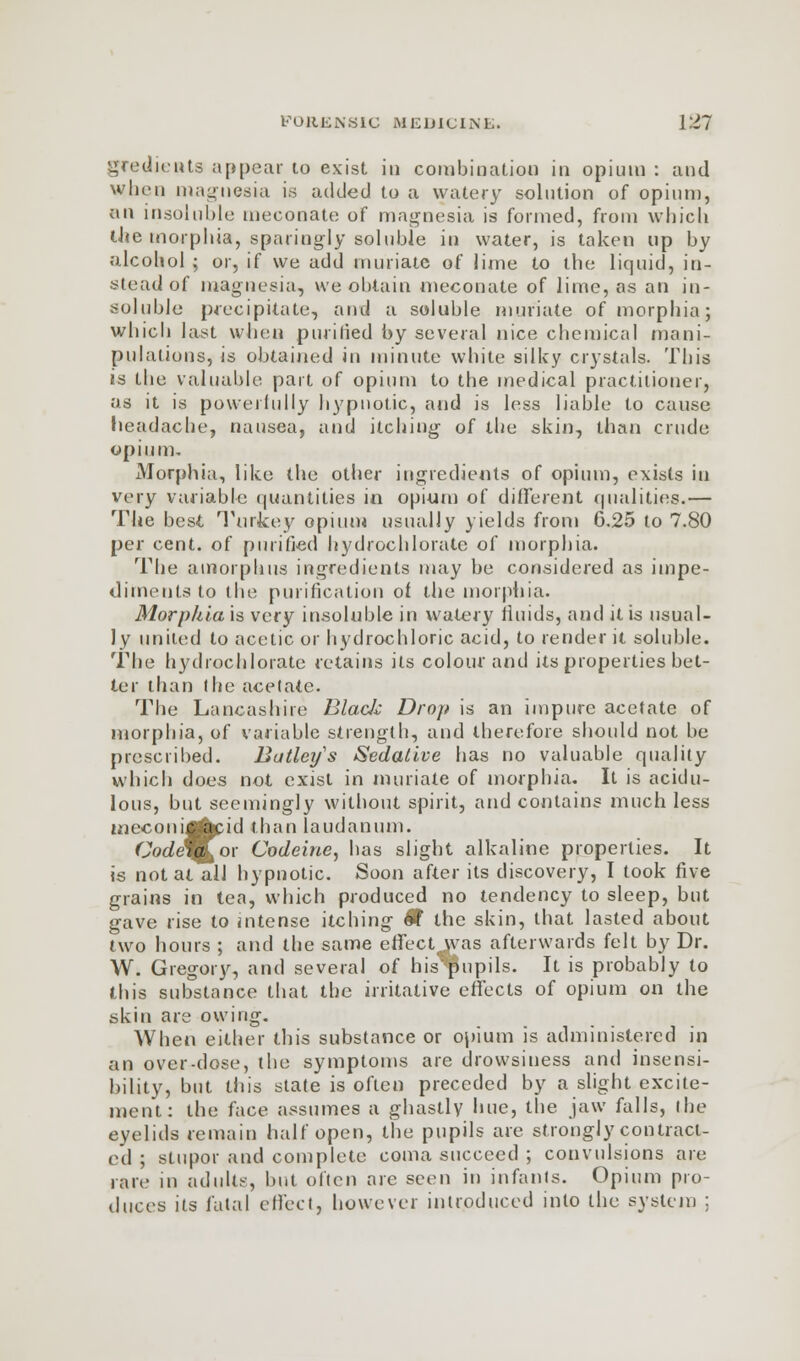 gredients appear to exist in combination in opium : and when magnesia is added to a watery solution of opium, an insoluble meconate of magnesia is formed, from which the morphia, sparingly soluble in water, is taken up by alcohol ; or, if we add muriate of lime to the liquid, in- stead of magnesia, we obtain meconate of lime, as an in- soluble precipitate, and a soluble muriate of morphia; which last when purified by several nice chemical mani- pulations, is obtained in minute white silky crystals. This is the valuable part of opium to the medical practitioner, as it is powerfully hypnotic, and is less liable to cause headache, nausea, and itching of the skin, than crude opium. Morphia, like the other ingredients of opium, exists in very variable quantities in opium of different qualities.— The best Turkey opium usually yields from 6.25 to 7.80 per cent, of purified hydrochlorate of morphia. The amorphus ingredients may be considered as impe- diments to the purification of the morphia. Morphia is very insoluble in watery fluids, and it is usual- ly united to acetic or hydrochloric acid, to render it soluble. The hydrochlorate retains its colour and its properties bet- ter than (he acetate. The Lancashire Blade Drop is an impure acetate of morphia, of variable strength, and therefore should not be prescribed. Butlei/s Sedative has no valuable quality which does not exist in muriate of morphia. It is acidu- lous, but seemingly without spirit, and contains much less meconijfrcid than laudanum. Code'^fcor Codeine, has slight alkaline properties. It is not at all hypnotic. Soon after its discovery, I took five grains in tea, which produced no tendency to sleep, but gave rise to intense itching $f the skin, that lasted about two hours ; and the same effect was afterwards felt by Dr. W. Gregory, and several of his'^pupils. It is probably to this substance that the irritative effects of opium on the skin are owing. When either this substance or opium is administered in an over-dose, the symptoms are drowsiness and insensi- bility, but this state is often preceded by a slight excite- ment: the face assumes a ghastly hue, the jaw falls, the eyelids remain half open, the pupils are strongly contract- ed ; stupor and complete coma succeed ; convulsions are rare in adults, but often are seen in infants. Opium pro- duces its fatal effect, however introduced into the system ;