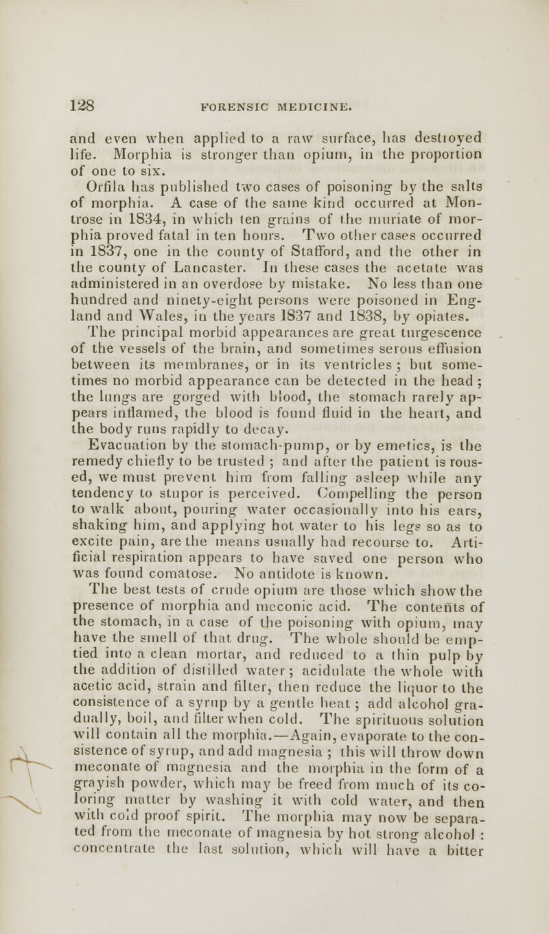 and even when applied to a raw surface, has destroyed life. Morphia is stronger than opium, in the proportion of one to six. Orfila has published two cases of poisoning- by the salts of morphia. A case of the same kind occurred at Mon- trose in 1834, in which ten grains of the muriate of mor- phia proved fatal in ten hours. Two other cases occurred in 1837, one in the county of Stafford, and the other in the county of Lancaster. In these cases the acetate was administered in an overdose by mistake. No less than one hundred and ninety-eight persons were poisoned in Eng- land and Wales, in the years 1837 and 1838, by opiates. The principal morbid appearances are great turgescence of the vessels of the brain, and sometimes serous effusion between its membranes, or in its ventricles ; but some- times no morbid appearance can be detected in the head ; the lungs are gorged with blood, the stomach rarely ap- pears inflamed, the blood is found fluid in the heart, and the body runs rapidly to decay. Evacuation by the stomach-pump, or by emetics, is the remedy chiefly to be trusted ; and after the patient is rous- ed, we must prevent him from falling asleep while any tendency to stupor is perceived. Compelling the person to walk about, pouring water occasionally into his ears, shaking him, and applying hot water to his legs so as to excite pain, are the means usually had recourse to. Arti- ficial respiration appears to have saved one person who was found comatose. No antidote is known. The best tests of crude opium are those which show the presence of morphia and meconic acid. The contents of the stomach, in a case of the poisoning with opium, may have the smell of that drug. The whole should be emp- tied into a clean mortar, and reduced to a thin pulp by the addition of distilled water; acidulate the whole with acetic acid, strain and filter, then reduce the liquor to the consistence of a syrup by a gentle heat; add alcohol gra- dually, boil, and filter when cold. The spirituous solution will contain all the morphia.—Again, evaporate to the con- sistence of syrup, and add magnesia ; this will throw down meconate of magnesia and the morphia in the form of a grayish powder, which may be freed from much of its co- loring matter by washing it with cold water, and then with coid proof spirit. The morphia may now be separa- ted from the meconate of magnesia by hot strong alcohol : concentrate the last solution, which will have a bitter