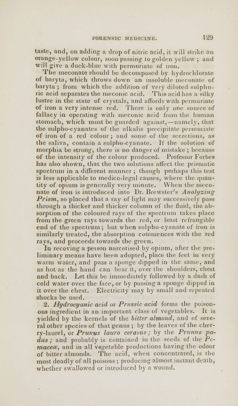 taste, and, on adding a drop of nitric acid, it will strike an orange-yellow colour, soon passing to golden yellow ; and will give a duck-blue with permuriate of iron. The meconate should be decomposed by hydrochlorale of baryta, which throws down an insoluble meconate of baryta ; from which the addition of very diluted sulphu- ric acid separates the meconic acid. This acid has a silky lustre in the state of crystals, and affords with permuriate of iron a very intense red. There is only one source of fallacy in operating with meconic acid from the human stomach, which must be guarded against, — namely, that the sulpho-cyanates of the alkalis precipitate permuriate of iron of a red colour; and some of the secretions, as the saliva, contain a sulpho-cyanate. If the solution of morphia be strong, there is no danger of mistake ; because of the intensity of the colour produced. Professor Forbes has also shown, that the two solutions affect the prismatic spectrum in a different manner ; though perhaps this test is less applicable to medico-legal causes, where the quan- tity of opium is generally very minute. When the meco- nate of iron is introduced into Dr. Brewster's Analyzing Prism, so placed that a ray of light may successively pass through a thicker and thicker column of the fluid, the ab- sorption of the coloured rays of the spectrum takes place from the green rays towards the red, or least refrangible end of the spectrum; but when sulpho-cyanate of iron is similarly treated, the absorption commences with the red rays, and proceeds towards the green. In recoving a person narcotised by opium, after the pre- liminary means have been adopted, place the feet in very warm water, and pass a sponge dipped in the same, and as hot as the hand can bear it, over the shoulders, chest and back. Let this be immediately followed by a dash of cold water over the face, or by passing a sponge dipped in it over the chest. Electricity may by small and repeated shocks be used. 2. Hydrocyanic acid or Prvssic acid forms the poison- ous ingredient in an important class of vegetables. It is yielded by the kernels of the bitter almond, and of seve- ral other species of that genus ; by the leaves of the cher- ry-laurel, or Primus lauro cerasus; by the Prunns pa- dus ; and probably is contained in the seeds of the Pc- maceai, and in all vegetable productions having the odour of bitter almonds. The acid, when concentrated, is the most deadly of all poisons ; producing almost, instant death, whether swallowed or introduced by a wound.