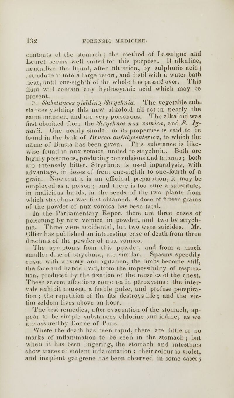 contents of the stomach ; the method of Lassaigne and Leuret seems well suited for this purpose. If alkaline, neutralize the liquid, after filtration, hy sulphuric acid; introduce it into a large retort, and distil with a water-bath heat, until one-eighth of the whole has passed over. This lluid will contain any hydrocyanic acid which may be present. 3. Substances yielding Strychnia. The vegetable sub- stances yielding this new alkaloid all act in nearly the same manner, and are very poisonous. The alkaloid was first obtained from the Slrychnos nvx vomica, and S. lg- natii. One nearly similar in its properties is said to be found in the bark of Brucea autidyseiUerica, to which the name of Brucia has been given. This substance is like- wise found in nux vomica united to strychnia. Both are highly poisonous, producing convulsions and tetanus; both are intensely bitter. Strychnia is used inparalysis, with advantage, in doses of from one-eighth to one-fourth of a grain. Now that it is an officinal preparation, it maybe employed as a poison ; and there is too sure a substitute, in malicious hands, in the seeds of the two plants from which strychnia was first obtained. A dose of fifteen grains of the powder of nux vomica has been fatal. In the Parliamentary Report there are three cases of poisoning by nux vomica in powder, and two by strych- nia. Three were accidental, but two were suicides. Mr. Oilier has published an interesting case of death from three drachms of the powder of nux vomica. The symptoms from this powder, and from a much smaller dose of strychnia, are similar. Spasms speedily ensue with anxiety and agitation, the limbs become stiff, the face and hands livid, from the impossibility of respira- tion, produced by the fixation of the muscles of the chest. These severe affections come on in paroxysms : the inter- vals exhibit nausea, a feeble pulse, and profuse perspira- tion ; the repetition of the fits destroys life; and the vic- tim seldom lives above an hour. The best remedies, after evacuation of the stomach, ap- pear to be simple substances chlorine and iodine, as we are assured by Donne of Paris. Where the death has been rapid, there are little or no marks of inflammation to be seen in the stomach ; but when it has been lingering, the stomach and intestines show traces of violent inflammation ; their colour is violet, and insipient gangrene has been observed in some cases;