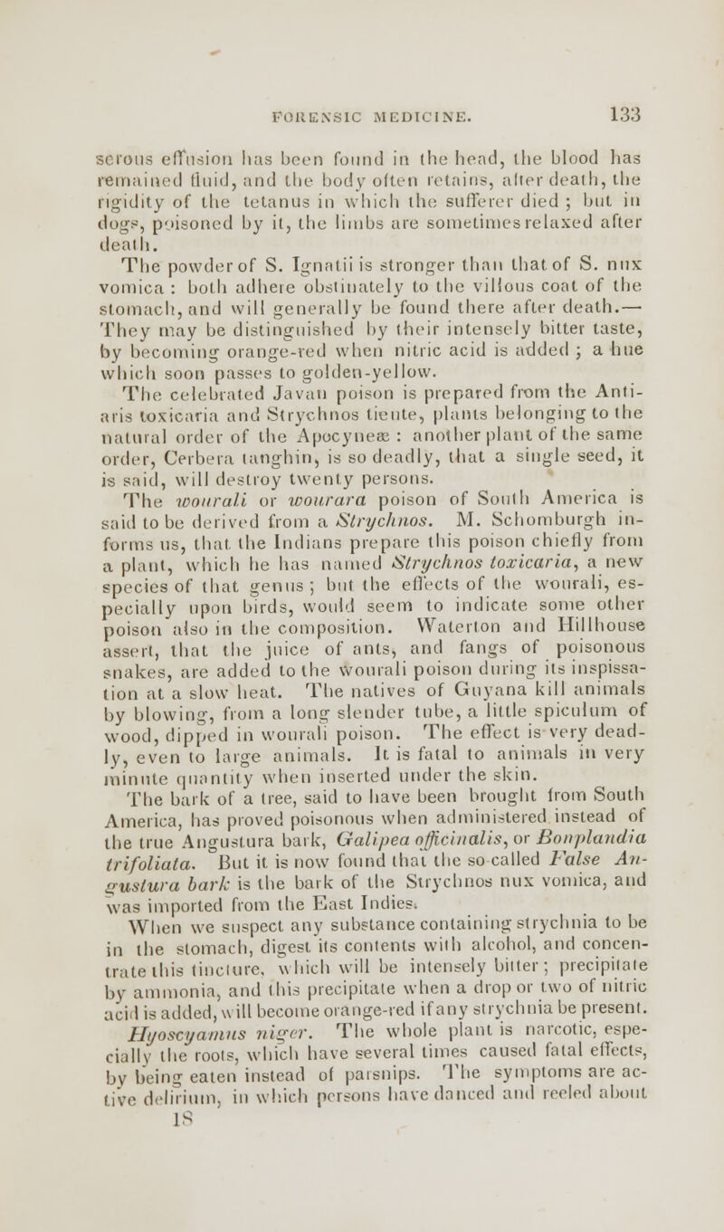 serous effusion has been found in the head, the blood has remained tluid, and the body often retains, alter death, the rigidity of the tetanus in which the sufferer died ; but in dogs, poisoned by it, the limbs are sometimes relaxed after death. The powder of S. Ignntii is stronger than that of S. mix vomica : both adhere obstinately to the villous coat of the stomach, and will generally be found there after death.— They may be distinguished by their intensely bitter taste, by becoming orange-red when nitric acid is added ; a hue which soon passes to golden-yellow. The celebrated Javan poison is prepared from the Anti- aris toxicaria and Strychnos tieute, plants belonging to the natural order of the Apocyneae : another plant of the same order, Cerbera tanghin, is so deadly, that a single seed, it is said, will destroy twenty persons. The wourali or wourara poison of South America is said to be derived from a Strychnos. M. Schomburgh in- forms us, that, the Indians prepare this poison chiefly from a plant, which he has named Strychnos toxicaria, a new species of that genus; but the effects of the wourali, es- pecially upon birds, would seem to indicate some other poison also in the composition. Waterton and Hillhouse assert, that the juice of ants, and fangs of poisonous snakes, are added to the Wourali poison during its inspissa- tion at a slow heat. The natives of Guyana kill animals by blowing, from a long slender tube, a little spiculum of wood, dipped in wourali poison. The effect is very dead- ly, even to large animals. It is fatal to animals in very minute quantity when inserted under the skin. The bark of a tree, said to have been brought from South America, has proved poisonous when administered instead of the true Angustura bark, Galipea officinalis, or Bonplandia trifoliata. But it is now found thai the so called False An- gustura bark is the bark of the Strychnos mix vomica, and was imported from the East Indies^ When we suspect any substance containing strychnia to be in the stomach, digest its contents will) alcohol, and concen- trate this tincture, which will be intensely bitter; precipitate by ammonia, and this precipitate when a drop or two of nitric acid is added, will become orange-red if any strychnia be present. Hi/oscyanius niger. The whole plant is narcotic, espe- cially the roots, which have several times caused fatal effects, by being eaten instead of parsnips. The symptoms are ac- tive delirium, in which poisons have danced and reeled about IS