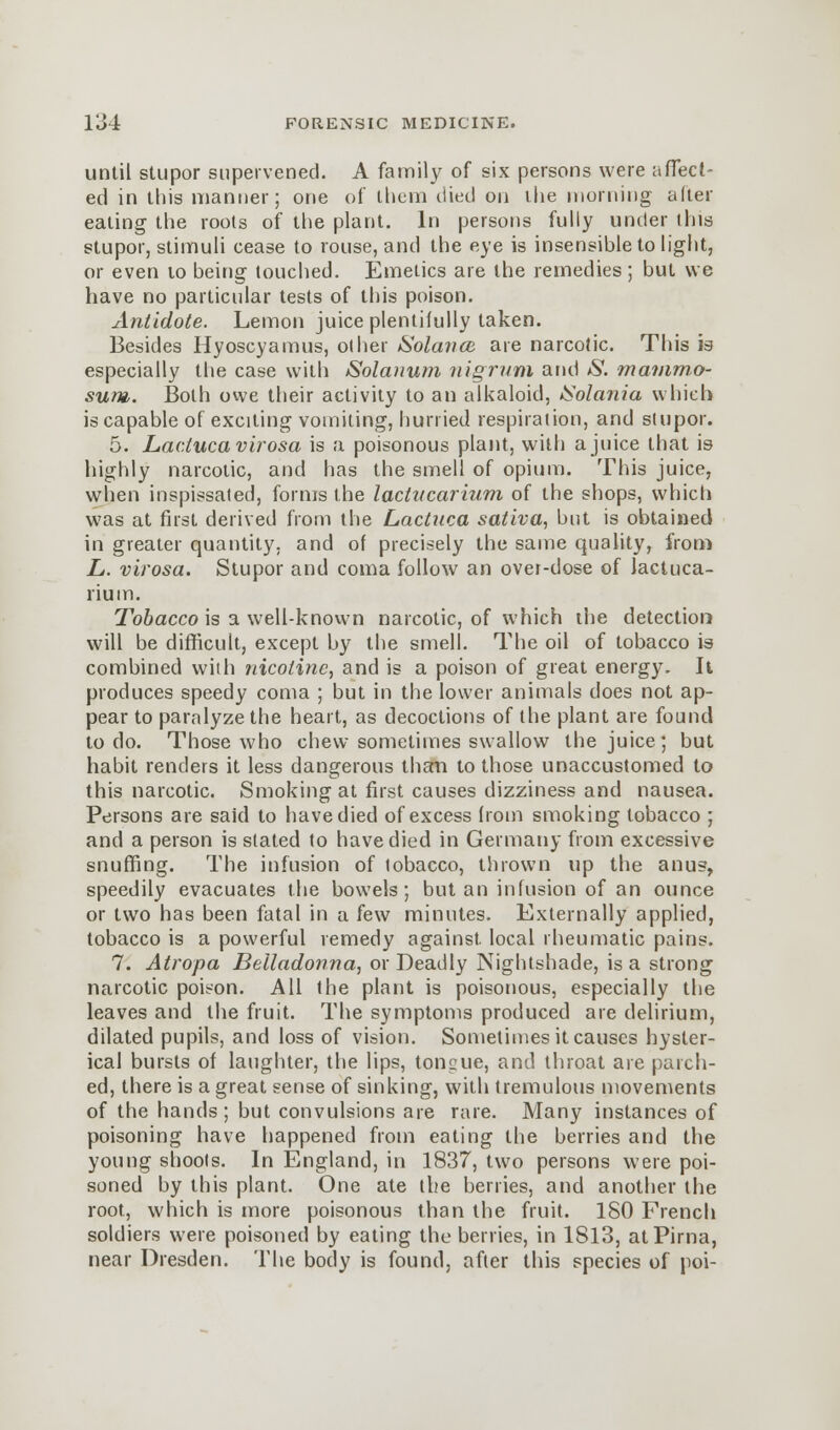 until stupor supervened. A family of six persons were affect- ed in this manner; one of them died on the morning after eating the roots of the plant. In persons fully under this stupor, stimuli cease to rouse, and the eye is insensible to light, or even to being touched. Emetics are the remedies; but we have no particular tests of this poison. Antidote. Lemon juice plentifully taken. Besides Hyoscyamus, other Solan ce are narcotic. This is especially the case with Solanum nigrum and S. rnammo- sum. Both owe their activity to an alkaloid, Solania which is capable of exciting vomiting, hurried respiration, and stupor. 5. Laclucavirosa is a poisonous plant, with a juice that is highly narcotic, and has the smell of opium. This juice, when inspissated, forms the lactitcarium of the shops, which was at first derived from the Lactuca sativa, but is obtained in greater quantity, and of precisely the same quality, from L. virosa. Stupor and coma follow an over-dose of lactuca- rium. Tobacco is a well-known narcotic, of which the detection will be difficult, except by the smell. The oil of tobacco is combined with nicotine, and is a poison of great energy. It produces speedy coma ; but in the lower animals does not ap- pear to paralyze the heart, as decoctions of the plant are found to do. Those who chew sometimes swallow the juice ; but habit renders it less dangerous than to those unaccustomed to this narcotic. Smoking at first causes dizziness and nausea. Persons are said to have died of excess from smoking tobacco ; and a person is stated to have died in Germany from excessive snuffing. The infusion of tobacco, thrown up the anus, speedily evacuates the bowels; but an infusion of an ounce or two has been fatal in a few minutes. Externally applied, tobacco is a powerful remedy against, local rheumatic pains. 7. Atropa Belladonna, or Deadly Nightshade, is a strong narcotic poison. All the plant is poisonous, especially the leaves and the fruit. The symptoms produced are delirium, dilated pupils, and loss of vision. Sometimes it causes hyster- ical bursts of laughter, the lips, toncue, and throat are parch- ed, there is a great sense of sinking, with tremulous movements of the hands ; but convulsions are rare. Many instances of poisoning have happened from eating the berries and the young shoots. In England, in 1837, two persons were poi- soned by this plant. One ate the berries, and another the root, which is more poisonous than the fruit. ISO French soldiers were poisoned by eating the berries, in 1813, atPirna, near Dresden. The body is found, after this species of poi-