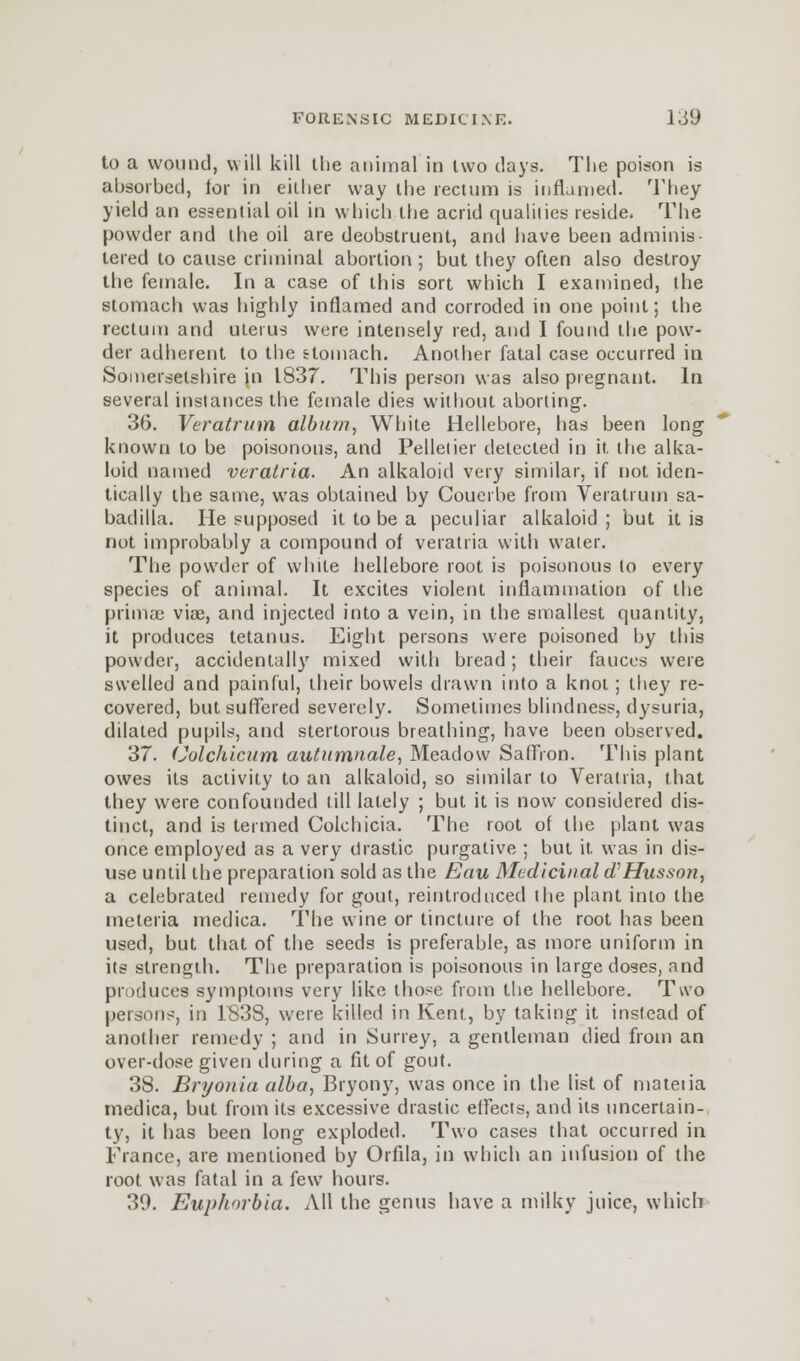 to a wound, will kill the animal in two clays. Tlie poison is absorbed, for in either way the rectum is inflamed. They yield an essential oil in which the acrid qualities reside. The powder and the oil are deobstruent, and have been adminis- tered to cause criminal abortion ; but they often also destroy the female. In a case of this sort which I examined, the stomach was highly inflamed and corroded in one point; the rectum and uterus were intensely red, and I found the pow- der adherent to the stomach. Another fatal case occurred in Somersetshire in 1837. This person was also pregnant. In several instances the female dies without aborting. 36. Veratrum album, White Hellebore, has been long known to be poisonous, and Pelleiier detected in it the alka- loid named veratria. An alkaloid very similar, if not iden- tically the same, was obtained by Couerbe from Veratrum sa- badilla. He supposed it to be a peculiar alkaloid ; but it is not improbably a compound of veratria with water. The powder of white hellebore root is poisonous to every species of animal. It excites violent inflammation of the prima; viae, and injected into a vein, in the smallest quantity. it produces tetanus. Eight persons were poisoned by this powder, accidentally mixed with bread; their fauces were swelled and painful, their bowels drawn into a knot; they re- covered, but suffered severely. Sometimes blindness, dysuria, dilated pupils, and stertorous breathing, have been observed. 37. (Jolchicum autumnale, Meadow Saffron. This plant owes its activity to an alkaloid, so similar to Veratria, that they were confounded till lately ; but it is now considered dis- tinct, and is termed Colchicia. The root of the plant was once employed as a very drastic purgative ; but it was in dis- use until the preparation sold as the Eau Medicinal d'Husson, a celebrated remedy for gout, reintroduced the plant into the meteria medica. The wine or tincture of the root has been used, but that of the seeds is preferable, as more uniform in its strength. The preparation is poisonous in large doses, and produces symptoms very like those from the hellebore. Two persons, in 1838, were killed in Kent, by taking it instead of another remedy ; and in Surrey, a gentleman died from an over-dose given during a fit of gout. 38. Bryonia alba, Bryony, was once in the list of mateiia medica, but from its excessive drastic effects, and its uncertain- ty, it has been long exploded. Two cases that occurred in France, are mentioned by Orfila, in which an infusion of the root was fatal in a few hours. 30. Euphorbia. All the genus have a milky juice, which