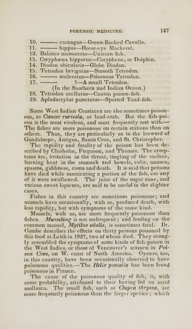 10. carangus—Green-Backed Cavallo. 11. hippos—Horse-eye Mackerel. 12. Balistes monoeeros—Unicorn fish. 13. Coryphsena hippurus—Corypheney or Dolphin. 14. Diodon ohicularis—Globe Diodon. 15. Tetrodon laevigatas—Smooth Tetrodon. 16. sceleratus—Poisonous Tetrodon. 17. ?—A small Tetrodon. (In the Southern and Indian Ocean.) 18. Tetrodon ocellatus—Canton poison-fish. 19. Aplodactylus punctatus—Spotted Toad-fish. Some West Indian Crustacea are also sometimes poison- ous, as Cancer rurieola, or land-crab. But the fish-poi- son is the most virulent, and most frequently met with.— The fishes are more poisonous on certain stations than on others. Thus, they are particularly so to the leeward of Guadeloupe, Antigua, Santa Cruz, and St. Christopher. The rapidity and fatality of the poison has been de- scribed by Chisholm, Ferguson, and Thomas. The symp- toms are, irritation in the throat, tingling of the surface, burning heat in the stomach and bowels, colic, nausea, spasms, giddiness, coma and death. It is said that persons have died while masticating a portion of the fish, ere any of it were swallowed. The juice of the sugar cane, and various sweet liqueurs, are said to be useful in the slighter cases. Fishes in this country are sometimes poisonous; and mussels have occasionally, with us, produced death, with less rapidity, but with symptoms of the same kind. Mussels, with us, are more frequently poisonous than fishes. Musseling is not unfrequent; and feeding on dis- common mussel, Mylilus edulis, is sometimes fatal. Dr. Combe describes the effects on thirty persons poisoned by this food atLeithin 1827, two of whom died. They strong- ly resembled the symptoms of some kinds of fish-poison in the West Indies, or those of Vancouver's seamen in Poi- son Cove, on W. coast of North America. Oysters, too, in this country, have been occasionally observed to have poisonous qualities.—The Helix pomatia has been found poisonous in France. The cause of the poisonous quality of fish, is, with some probability, attributed to their having fed on acrid mollusca. The small fish, such as Clupea thryssa, arc more frequently poisonous than the larger species ; which