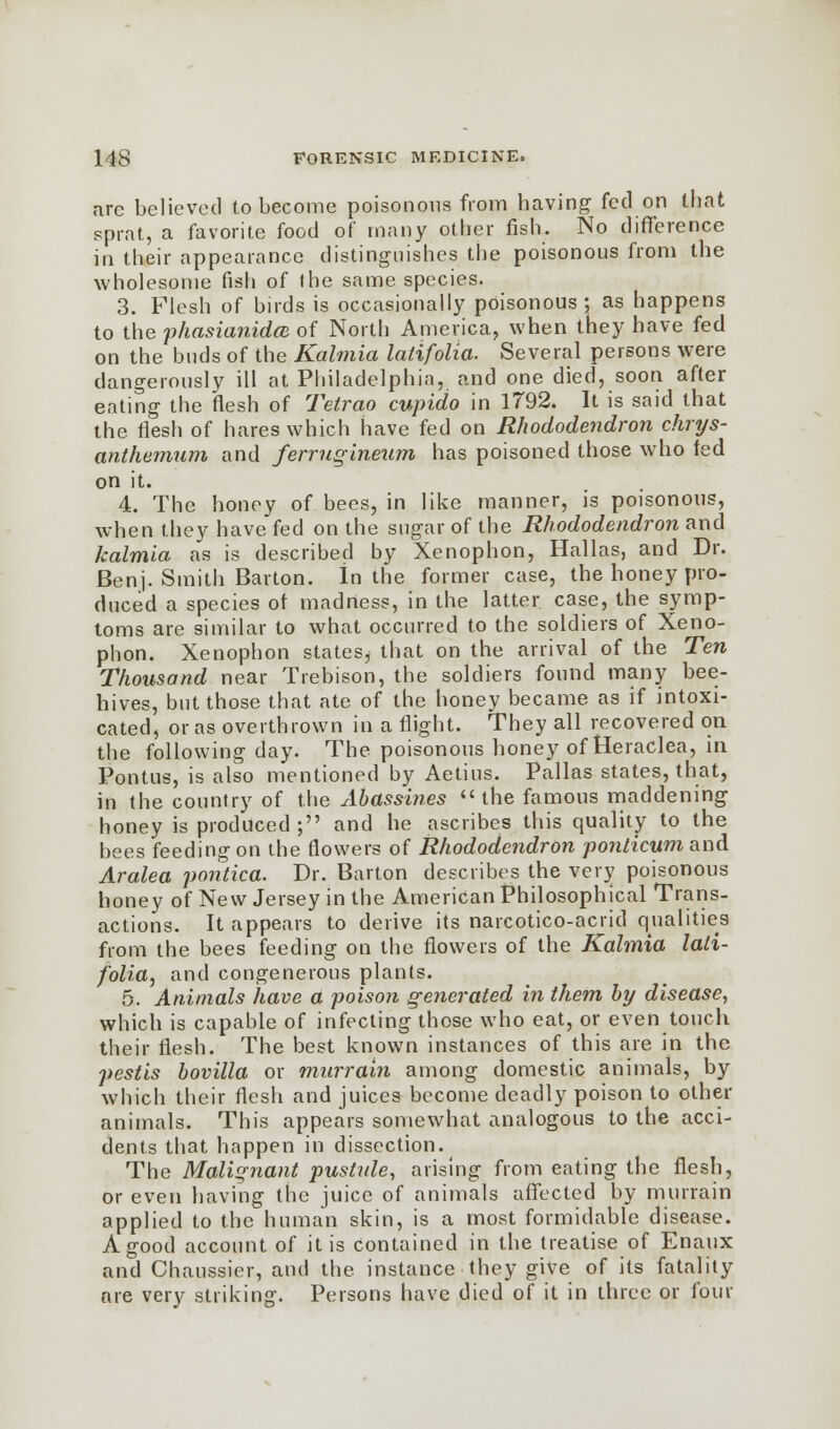 are believed to become poisonous from having fed on that sprat, a favorite food of many other fish. No difference in their appearance distinguishes the poisonous from the wholesome fish of the same species. 3. Flesh of birds is occasionally poisonous; as happens to the phasianidm of North America, when they have fed on the buds of the Kalniia latifolia. Several persons were dangerously ill at Philadelphia, and one died, soon after eating the flesh of Tetrao cupido in 1792. It is said that the flesh of hares which have fed on Rhododendron chrys- anthemum and ferrugineum has poisoned those who fed on it. 4. The honey of bees, in like manner, is poisonous, when they have fed on the sugar of the Rhododendron and kalmia as is described by Xenophon, Hallas, and Dr. Benj. Smith Barton. In the former case, the honey pro- duced a species of madness, in the latter case, the symp- toms are similar to what occurred to the soldiers of Xeno- phon. Xenophon states^ that on the arrival of the Ten Thousand near Trebison, the soldiers found many bee- hives, but those that ate of the honey became as if intoxi- cated, or as overthrown in a flight. They all recovered on the following day. The poisonous honey of Heraclea, in Pontus, is also mentioned by Aetius. Pallas states, that, in the country of the Abass'mes the famous maddening honey is produced ; and he ascribes this quality to the bees feeding on the flowers of Rhododendron ponlicum and Aralea pontica. Dr. Barton describes the very poisonous honey of New Jersey in the American Philosophical Trans- actions. It appears to derive its narcotico-acrid qualities from the bees feeding on the flowers of the Kalmia lali- folia, and congenerous plants. 5. Animals have a poison generated in them by disease, which is capable of infecting those who eat, or even touch their flesh. The best known instances of this are in the pestis bovilla or murrain among domestic animals, by which their flesh and juices become deadly poison to other animals. This appears somewhat analogous to the acci- dents that happen in dissection. The Malignant pustule, arising from eating the flesh, or even having the juice of animals affected by murrain applied to the human skin, is a most formidable disease. A good account of it is contained in the treatise of Enaux and Chaussier, and the instance they give of its fatality are very striking. Persons have died of it in three or four