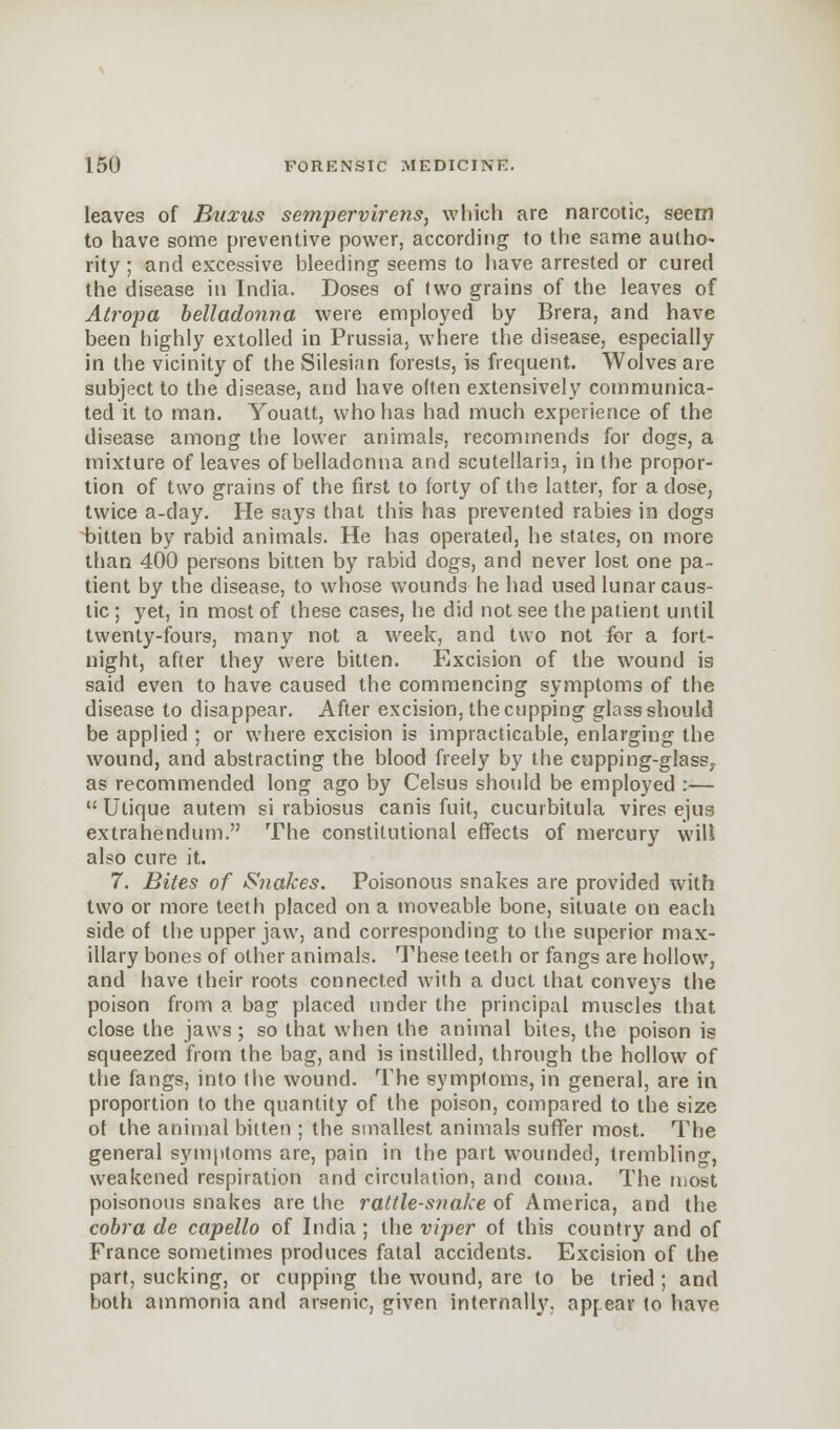 leaves of Buxus sempervirens, which are narcotic, seem to have some preventive power, according to the same autho- rity ; and excessive bleeding seems to have arrested or cured the disease in India. Doses of two grains of the leaves of Atropa belladonna were employed by Brera, and have been highly extolled in Prussia, where the disease, especially in the vicinity of the Silesian forests, is frequent. Wolves are subject to the disease, and have often extensively communica- ted it to man. Youatt, who has had much experience of the disease among the lower animals, recommends for dogs, a mixture of leaves of belladonna and Scutellaria, in the propor- tion of two grains of the first to forty of the latter, for a dose, twice a-day. He says that this has prevented rabies in dogs bitten by rabid animals. He has operated, he states, on more than 400 persons bitten by rabid dogs, and never lost one pa- tient by the disease, to whose wounds he had used lunar caus- tic ; yet, in most of these cases, he did not see the patient until twenty-fours, many not a week, and two not for a fort- night, after they were bitten. Excision of the wound is said even to have caused the commencing symptoms of the disease to disappear. After excision, the cupping glass should be applied ; or where excision is impracticable, enlarging the wound, and abstracting the blood freely by the cupping-glass7 as recommended long ago by Celsus should be employed :—  Utique autem si rabiosus canis fuit, cucurbitula vires ejus extrahendum. The constitutional effects of mercury wilt also cure it. 7. Bites of Snakes. Poisonous snakes are provided with two or more teeth placed on a moveable bone, situate on each side of the upper jaw, and corresponding to the superior max- illary bones of other animals. These teeth or fangs are hollow, and have their roots connected with a duct that conveys the poison from a bag placed under the principal muscles that close the jaws; so that when the animal bites, the poison is squeezed from the bag, and is instilled, through the hollow of the fangs, into the wound. The symptoms, in general, are in proportion to the quantity of the poison, compared to the size of the animal bitten ; the smallest animals suffer most. The general symptoms are, pain in the part wounded, trembling, weakened respiration and circulation, and coma. The most poisonous snakes are the rat(le-s?iake of America, and the cobra de capello of India ; the viper of this country and of France sometimes produces fatal accidents. Excision of the part, sucking, or cupping the wound, are to be tried ; and both ammonia and arsenic, given internal!}', apr.ear to have