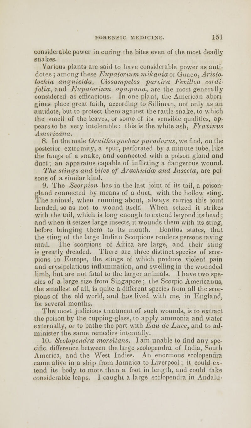 considerable power in curing the bites even of the most deadly snakes. Various plants are said to have considerable power as anti- dotes; among these Eupatorivm mikania or Guaco, Arislo- lochia dnguicida, Cissampelos pareira Fevillea cordi- folia, and Eitpatorinm aya.pana, are the most generally considered as efficacious. In one plant, the American abori- gines place great faith, according to Silliman, not only as an antidote, but to protect them against the rattle-snake, to which the smell of the leaves, or some of its sensible qualities, ap- pears to be very intolerable : this is the white ash, Frazinus Americana. 8. In the male Ornithorynchus paradoxus, we find, on the posterior extremity, a spur, perforated by a minute tube, like the fangs of a snake, and connected with a poison gland and duct; an apparatus capable of inflicting a dangerous wound. The stings and bites of Arachnidoe. and lnsccta, are poi- sons of a similar kind. 9. The Scorpion has in the last joint of its tail, a poison- gland connected by means of a duct, with the hollow sling. The animal, when running about, always carries this joint bended, so as not to wound itself. When seized it strikes with the tail, which is long enough to extend beyond its head ; and when it seizes large insects, it wounds them with its sting, before bringing them to its mouth. Bontius states, that the sting of the large Indian Scorpions renders persons raving mad. The scorpions of Africa are large, and their sting is greatly dreaded. There are three distinct species of scor- pions in Europe, the stings of which produce violent pain and erysipelatous inflammation, and swelling in the wounded limb, but are not fatal to the larger animals. I have two spe- cies of a large size from Singapore ; the Scorpio Americanus, the smallest of all, is quite a different species from all the scor- pions of the old world, and has lived with me, in England, for several months. The most judicious treatment of such wounds, is to extract the poison by the cupping-glass, to apply ammonia and water externally, or to bathe the part with Eau de Luce, and to ad- minister the same remedies internally. 10. Scolopendra morsitans. I am unable to find any spe- cific difference between the large scolopendra of India, South America, and the West Indies. An enormous scolopendra came alive in a ship from Jamaica to Liverpool; it could ex- tend its body to more than a foot in length, and could take considerable leaps. I caught a large scolopendra in Andalu-