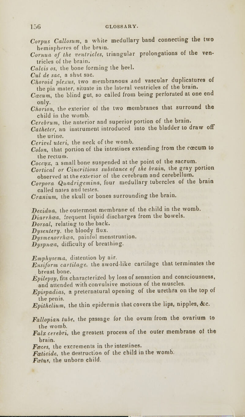 Corpus Callosum, a white medullary band connecting the two hemispheres of the brain. Cornua of the ventricles, triangular prolongations of the ven- tricles of the brain. Ca.lcis os, the bone forming the heel. Cul de sac, a shut sac. Choroid plexus, two membranous and vascular duplicatures of the pia mater, situate in the lateral ventricles of the brain. CcBcum, the blind gut: so called from being perforated at one end only. Chorion, the exterior oi the two membranes that surround the child in the womb. Cerebrum, the anterior and superior portion of the brain. Catheter, an instrument introduced into the bladder to draw off the urine. Cerivel uteri, the neck of the womb. Colon, that portion of the intestines extending from the rcecum to the rectum. Coccyx, a small bone suspended at the point of the sacrum. Cortical or Cincritious substance of the brain, the gray portion observed at the exterior of the cerebrum and cerebellum. Corpora Quadrigemina, four medullary tubercles of the brain called nates and testes. Cranium, the skull or bones surrounding the brain. Decidua, the outermost membrane of the child in the womb. Diarrhea, frequent liquid discharges from the bowels. Dorsal, relating to the back. Dysentery, the bloody flux. Dysmenorrhea, painful menstruation. Dyspncea, difficulty of breathing. Emphysema, distention by air. Ensiform cartilage, the sword-like cartilage that terminates the breast bone. Epilepsy, fits characterized by loss of sensation and consciousness, and attended with convulsive motions of the muscles. Epispadias, a preternatural opening of the urethra on the top of the penis. Epithelium, the thin epidermis that covers the lips, nipples, &c. Fallopian tube, the passage for the ovum from the ovarium to the womb. Falx cerebri, the greatest process of the outer membrane of the brain. Faeces, the excrements in the intestines. Foeticide, the destruction of the child in the womb. Fcelus, the unborn child.