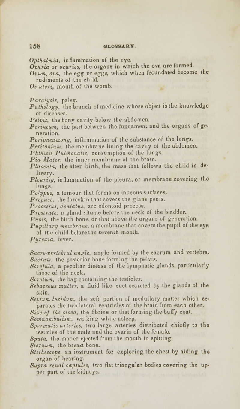 Opthalmia, inflammation of the eye. Ovaria or ovaries, the organs in which the ova are formed. Ovum, ova, the egg or eggs, which when fecundated become the rudiments of the child. Os uteri, mouth of the womb. Paralysis, palsy. Pathology, the branch of medicine whose object is the knowledge of diseases. Pelvis, the bony cavity below the abdomen. Perineum, the part between the fundament and the organs of ge- neration. Peripneumony, inflammation of the substance of the lungs. Perilonium, the membrane lining the cavity of the abdomen. Phthisis Pulmonalis, consumption of the lungs. Pia Mater, the inner membrane of the brain. Placenta, the after birth, the mass that follows the child in de- livery. Pleurisy, inflammation of the pleura, or membrane covering the lun°s. Polypus, a tumour that forms on mucous surfaces. Prepuce, the foreskin that covers the glans penis. Processus, dentalus, see odontoid process. Prostrate, a gland situate before the neck of the bladder. Pubis, the biith bone, or that above the organs of generation. Pupillary membrane, a membrane that covers the pupil of the eye of the child before the seventh month. Pyrexia, fever. Sacroverlebial angle, angle formed by the sacrum and vertebra. Sacrum, the posterior bone forming the pelvis. Scrofula, a peculiar disease of the lymphatic glands, particularly those of the neck. Scrotum, the bag containing the testicles. Sebaceous matter, a fluid like suet secreted by the glands of the skin. Septum lucidum, the soft portion of medullary matter which se- parates the two lateral ventricles of the brain from each other. Size of the blood, the fibrine or that forming the bufly coat. Somnambulism, walking while asleep. Spermatic arteries, two large arteries distributed chiefly to the testicles of the male and the ovaria of the female. Sputa, the matter ejected from the mouth in spitting. Sternum, the breast bone. Stethescope, an instrument for exploring the chest by aiding the organ of hearing. Supra renal capsules, two flat triangular bodies covering the up- per part of the kidneys.