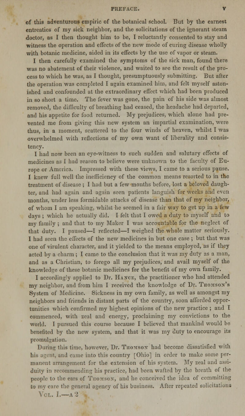 of this adventurous empiric of the botanical school. But by the earnest entreaties of my sick neighbor, and the solicitations of the ignorant steam doctor, as I then thought him to be, I reluctantly consented to stay and witness the operation and effects of the new mode of curing disease wholly with botanic medicine, aided in its effects by the use of vapor or steam. I then carefully examined the symptoms of the sick man, found there was no abatement of their violence, and waited to see the result of the pro- cess to which he was, as I thought, presumptuously submitting. But after the operation was completed I again examined him, and felt myself aston- ished and confounded at the extraordinary effect which had been produced in so short a time. The fever was gone, the pain of his side was almost removed, the difficulty of breathing had ceased, the headache had departed, and his appetite for food returned. My prejudices, which alone had pre- vented me from giving this new system an impartial examination, were thus, in a moment, scattered to the four winds of heaven, whilst I was overwhelmed with reflections of my own want of liberality and consis- tency. I had now been an eye-witness to such sudden and salutary effects of medicines as I had reason to believe were unknown to the faculty of Eu- rope or America. Impressed with these views, I came to a serious pause. I knew full well the inefficiency of the common means resorted to in the treatment of disease ; I had but a few months before, lost a beloved daugh- ter, and had again and again seen patients languish for weeks and even months, under less formidable attacks of disease than that of my neighbor, of whom I am speaking, whilst he seemed in a fair way to get up in a few days ; which he actually did. I felt that I owed a duty to myself and to my family ; and that to my Maker I was accountable for the neglect of that duty. I paused—I reflected—I weighed the whole matter seriously. I had seen the ciTects of the new medicines in but one case ; but that was one of virulent character, and it yielded to the means employed, as if they acted by a charm; I came to the conclusion that it was my duty as a man, and as a Christian, to forego all my prejudices, and avail myself of the knowledge of these botanic medicines for the benefit of my own family. I accordingly applied to Dr. Hance, the practitioner who had attended my neighbor, and from him I received the knowledge of Dr. Thomson's System of Medicine. Sickness in my own family, as well as amongst my neighbors and friends in distant parts of the country, soon afforded oppor- tunities which confirmed my highest opinions of the new practice ; and I commenced, with zeal and energy, proclaiming my convictions to the world. I pursued this course because I believed that mankind would be benefited by the new system, and that it was my duty to encourage its promulgation. During this time, however, Dr. Thomson had become dissatisfied with his agent, and came into this country [Ohio] in order to make some per- manent arrangement for the extension of his system. My zeal and assi- duity in recommending his practice, had been wafted by the breath of the people to the ears of Thomson, and he conceived the idea of committing to my care the general agency of his business. After repeated solicitations Vol. J.—a 2