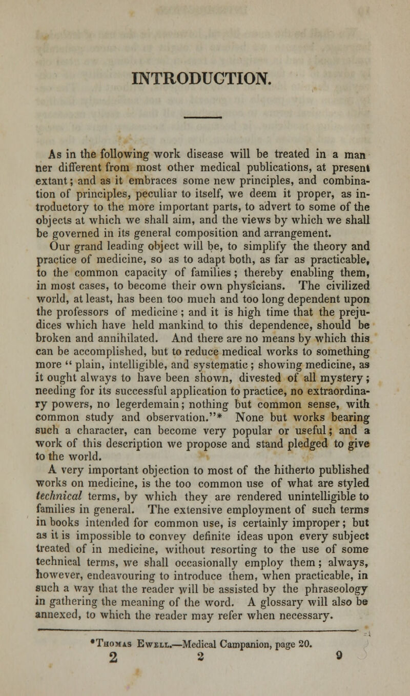 INTRODUCTION. As in the following work disease will be treated in a man ner different from most other medical publications, at presenl extant; and as it embraces some new principles, and combina- tion of principles, peculiar to itself, we deem it proper, as in- troductory to the more important parts, to advert to some of the objects at which we shall aim, and the views by which we shall be governed in its general composition and arrangement. Our grand leading object will be, to simplify the theory and practice of medicine, so as to adapt both, as far as practicable, to the common capacity of families; thereby enabling them, in most cases, to become their own physicians. The civilized world, at least, has been too much and too long dependent upon the professors of medicine; and it is high time that the preju- dices which have held mankind to this dependence, should be broken and annihilated. And there are no means by which this can be accomplished, but to reduce medical works to something more  plain, intelligible, and systematic; showing medicine, as it ought always to have been shown, divested of all mystery; needing for its successful application to practice, no extraordina- ry powers, no legerdemain; nothing but common sense, with common study and observation.* None but works bearing such a character, can become very popular or useful; and a work of this description we propose and stand pledged to give to the world. A very important objection to most of the hitherto published works on medicine, is the too common use of what are styled technical terms, by which they are rendered unintelligible to families in general. The extensive employment of such terms in books intended for common use, is certainly improper; but as it is impossible to convey definite ideas upon every subject treated of in medicine, without resorting to the use of some technical terms, we shall occasionally employ them; always, however, endeavouring to introduce them, when practicable, in such a way that the reader will be assisted by the phraseology in gathering the meaning of the word. A glossary will also be annexed, to which the reader may refer when necessary. •Thomas Ewell.—Medical Campanion, page 20.