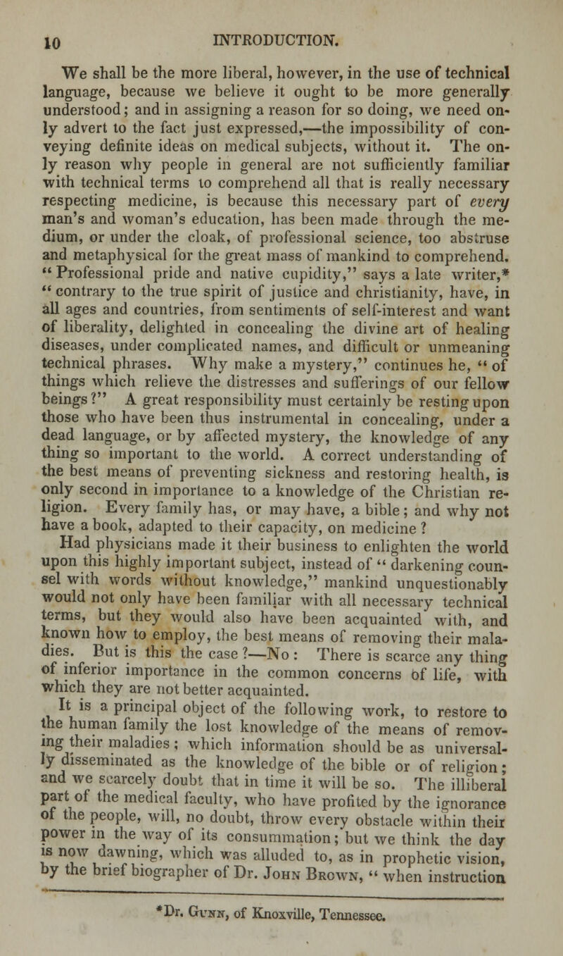 We shall be the more liberal, however, in the use of technical language, because we believe it ought to be more generally understood; and in assigning a reason for so doing, we need on- ly advert to the fact just expressed,—the impossibility of con- veying definite ideas on medical subjects, without it. The on- ly reason why people in general are not sufficiently familiar with technical terms to comprehend all that is really necessary respecting medicine, is because this necessary part of every man's and woman's education, has been made through the me- dium, or under tbe cloak, of professional science, too abstruse and metaphysical for the great mass of mankind to comprehend.  Professional pride and native cupidity, says a late writer,*  contrary to the true spirit of justice and Christianity, have, in all ages and countries, from sentiments of self-interest and want of liberality, delighted in concealing the divine art of healing diseases, under complicated names, and difficult or unmeaning technical phrases. Why make a mystery, continues he, N of things which relieve the distresses and sufferings of our fellow beings? A great responsibility must certainly be resting upon those who have been thus instrumental in concealing, under a dead language, or by affected mystery, the knowledge of any thing so important to the world. A correct understanding of the best means of preventing sickness and restoring health, is only second in importance to a knowledge of the Christian re- ligion. Every family has, or may have, a bible; and why not have a book, adapted to their capacity, on medicine ? Had physicians made it their business to enlighten the world upon this highly important subject, instead of  darkening coun- sel with words without knowledge, mankind unquestionably would not only have been familiar with all necessary technical terms, but they would also have been acquainted with, and known how to employ, the best means of removing their mala- dies. But is this the case ?—No : There is scarce any thing of inferior importance in the common concerns Of life, with which they are not better acquainted. It is a principal object of the following work, to restore to the human family the lost knowledge of the means of remov- ing their maladies; which information should be as universal- ly disseminated as the knowledge of the bible or of religion • and we scarcely doubt that in time it will be so. The illiberal part of the medical faculty, who have profited by the ignorance of the people, will, no doubt, throw every obstacle within their power in the way of its consummation; but we think the day is now dawning, which was alluded to, as in prophetic vision, by the brief biographer of Dr. John Brown,  when instruction *Dr. Gcnn, of Knoxville, Tennessee.