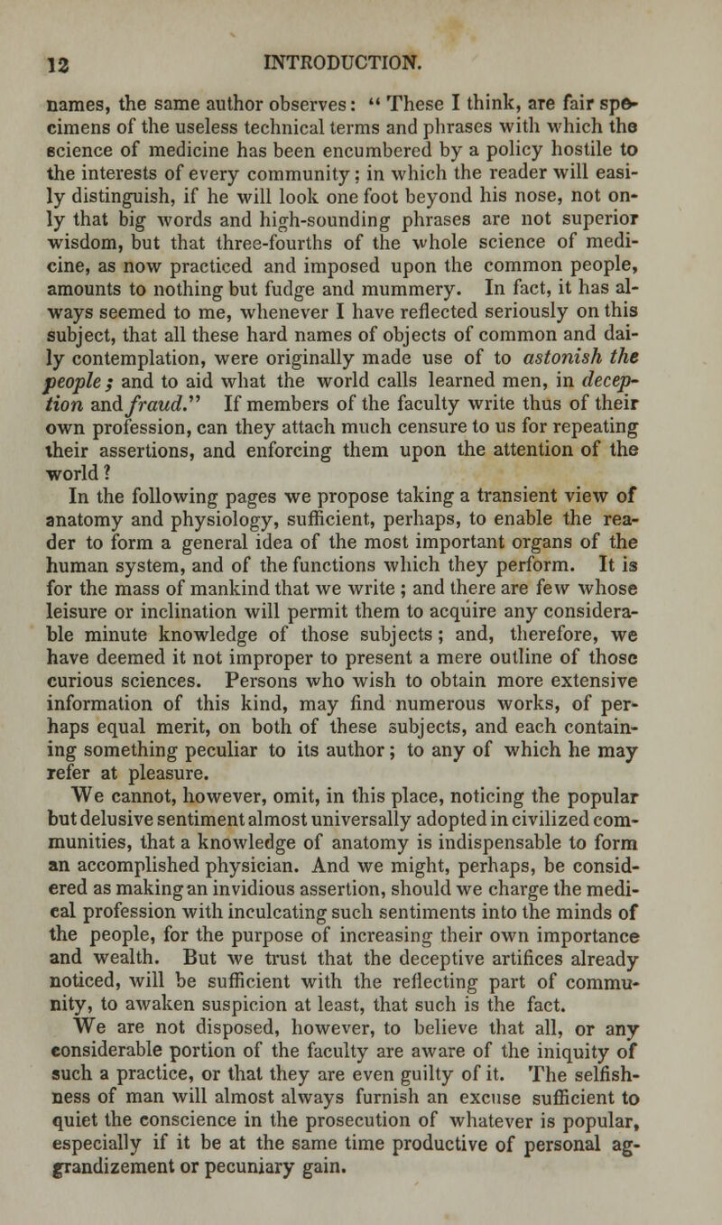 names, the same author observes:  These I think, are fair spe- cimens of the useless technical terms and phrases with which the science of medicine has been encumbered by a policy hostile to the interests of every community; in which the reader will easi- ly distinguish, if he will look one foot beyond his nose, not on- ly that big words and high-sounding phrases are not superior wisdom, but that three-fourths of the whole science of medi- cine, as now practiced and imposed upon the common people, amounts to nothing but fudge and mummery. In fact, it has al- ways seemed to me, whenever I have reflected seriously on this subject, that all these hard names of objects of common and dai- ly contemplation, were originally made use of to astonish the people ; and to aid what the world calls learned men, in decep- tion and fraud. If members of the faculty write thus of their own profession, can they attach much censure to us for repeating their assertions, and enforcing them upon the attention of the world ? In the following pages we propose taking a transient view of anatomy and physiology, sufficient, perhaps, to enable the rea- der to form a general idea of the most important organs of the human system, and of the functions which they perform. It is for the mass of mankind that we write ; and there are few whose leisure or inclination will permit them to acquire any considera- ble minute knowledge of those subjects; and, therefore, we have deemed it not improper to present a mere outline of those curious sciences. Persons who wish to obtain more extensive information of this kind, may find numerous works, of per- haps equal merit, on both of these subjects, and each contain- ing something peculiar to its author; to any of which he may refer at pleasure. We cannot, however, omit, in this place, noticing the popular but delusive sentiment almost universally adopted in civilized com- munities, that a knowledge of anatomy is indispensable to form an accomplished physician. And we might, perhaps, be consid- ered as making an invidious assertion, should we charge the medi- eal profession with inculcating such sentiments into the minds of the people, for the purpose of increasing their own importance and wealth. But we trust that the deceptive artifices already noticed, will be sufficient with the reflecting part of commu- nity, to awaken suspicion at least, that such is the fact. We are not disposed, however, to believe that all, or any considerable portion of the faculty are aware of the iniquity of such a practice, or that they are even guilty of it. The selfish- ness of man will almost always furnish an excuse sufficient to quiet the conscience in the prosecution of whatever is popular, especially if it be at the same time productive of personal ag- grandizement or pecuniary gain.