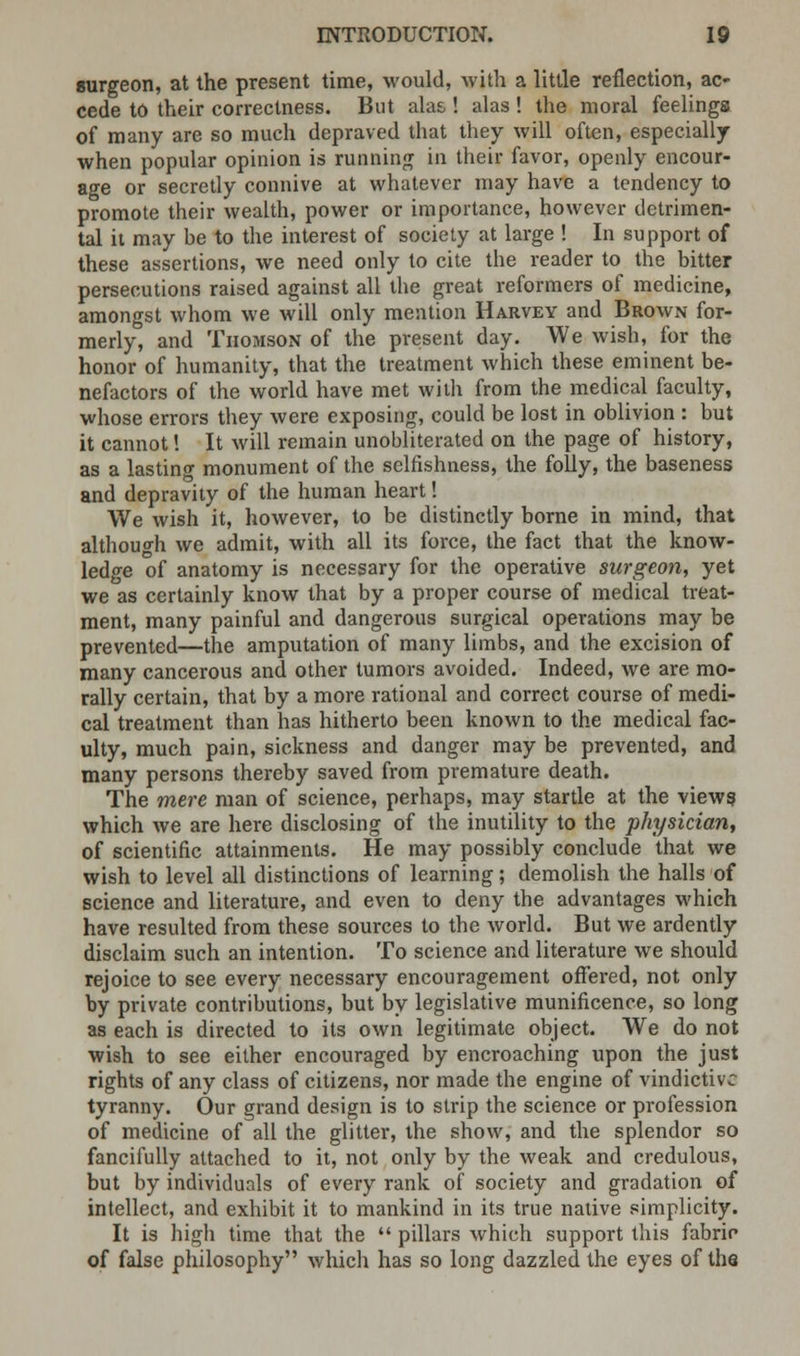 surgeon, at the present time, would, with a little reflection, ac- cede to their correctness. But alas ! alas ! the moral feelings of many are so much depraved that they will often, especially when popular opinion is running in their favor, openly encour- age or secretly connive at whatever may have a tendency to promote their wealth, power or importance, however detrimen- tal it may be to the interest of society at large ! In support of these assertions, we need only to cite the reader to the bitter persecutions raised against all the great reformers of medicine, amongst whom we will only mention Harvey and Brown for- merly, and TiiomsOxN of the present day. We wish, for the honor of humanity, that the treatment which these eminent be- nefactors of the world have met with from the medical faculty, whose errors they were exposing, could be lost in oblivion : but it cannot! It will remain unobliterated on the page of history, as a lasting monument of the selfishness, the folly, the baseness and depravity of the human heart! We wish it, however, to be distinctly borne in mind, that although we admit, with all its force, the fact that the knoAV- ledge of anatomy is necessary for the operative surgeon, yet we as certainly know that by a proper course of medical treat- ment, many painful and dangerous surgical operations may be prevented—the amputation of many limbs, and the excision of many cancerous and other tumors avoided. Indeed, we are mo- rally certain, that by a more rational and correct course of medi- cal treatment than has hitherto been known to the medical fac- ulty, much pain, sickness and danger may be prevented, and many persons thereby saved from premature death. The mere man of science, perhaps, may startle at the view? which we are here disclosing of the inutility to the physician, of scientific attainments. He may possibly conclude that we wish to level all distinctions of learning; demolish the halls of science and literature, and even to deny the advantages which have resulted from these sources to the world. But we ardently disclaim such an intention. To science and literature we should rejoice to see every necessary encouragement offered, not only by private contributions, but by legislative munificence, so long as each is directed to its own legitimate object. We do not wish to see either encouraged by encroaching upon the just rights of any class of citizens, nor made the engine of vindictive tyranny. Our grand design is to strip the science or profession of medicine of all the glitter, the show, and the splendor so fancifully attached to it, not only by the weak and credulous, but by individuals of every rank of society and gradation of intellect, and exhibit it to mankind in its true native simplicity. It is high time that the  pillars which support this fabric of false philosophy which has so long dazzled the eyes of the