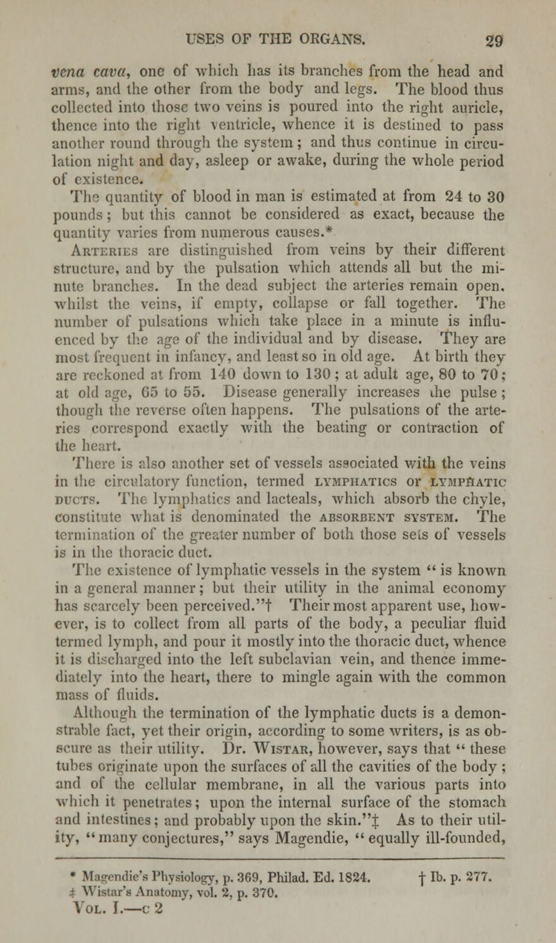 Vena cava, one of which has its branches from the head and arms, and the other from the body and legs. The blood thus collected into those two veins is poured into the right auricle, thence into the right ventricle, whence it is destined to pass another round through the system ; and thus continue in circu- lation night and day, asleep or awake, during the whole period of existence. The quantity of blood in man is estimated at from 24 to 30 pounds; but this cannot be considered as exact, because the quantity varies from numerous causes.* Arteries are distinguished from veins by their different structure, and by the pulsation which attends all but the mi- nute branches. In the dead subject the arteries remain open, whilst the veins, if empty, collapse or fall together. The number of pulsations which take place in a minute is influ- enced by the age of the individual and by disease. They are most frequent in infancy, and least so in old age. At birth they are reckoned at from 140 down to 130 ; at adult age, 80 to 70; at old age, G5 to 55. Disease generally increases die pulse ; though the reverse often happens. The pulsations of the arte- ries correspond exactly with the beating or contraction of the heart. There is also another set of vessels associated with the veins in the circulatory function, termed lymphatics or lymphatic ducts. The lymphatics and lacteals, which absorb the chyle, constitute what is denominated the absorbent system. The termination of the greater number of both those sets of vessels is in the thoracic duct. The existence of lymphatic vessels in the system  is known in a general manner; but their utility in the animal economy has scarcely been perceived.t Their most apparent use, how- ever, is to collect from all parts of the body, a peculiar fluid termed lymph, and pour it mostly into the thoracic duct, whence it is discharged into the left subclavian vein, and thence imme- diately into the heart, there to mingle again with the common mass of fluids. Although the termination of the lymphatic ducts is a demon- strable fact, yet their origin, according to some writers, is as ob- scure as their utility. Dr. Wistar, however, says that  these tubes originate upon the surfaces of all the cavities of the body ; and of the cellular membrane, in all the various parts into which it penetrates; upon the internal surface of the stomach and intestines; and probably upon the skin.! As to their util- ity,  many conjectures, says Magendie, equally ill-founded, * Magendie's Physiology, p. 369, Philad. Ed. 1824. f lb. p. 277. i Wistar's Anatomy, vol. 2, p. 370. Vol. I.—c 2