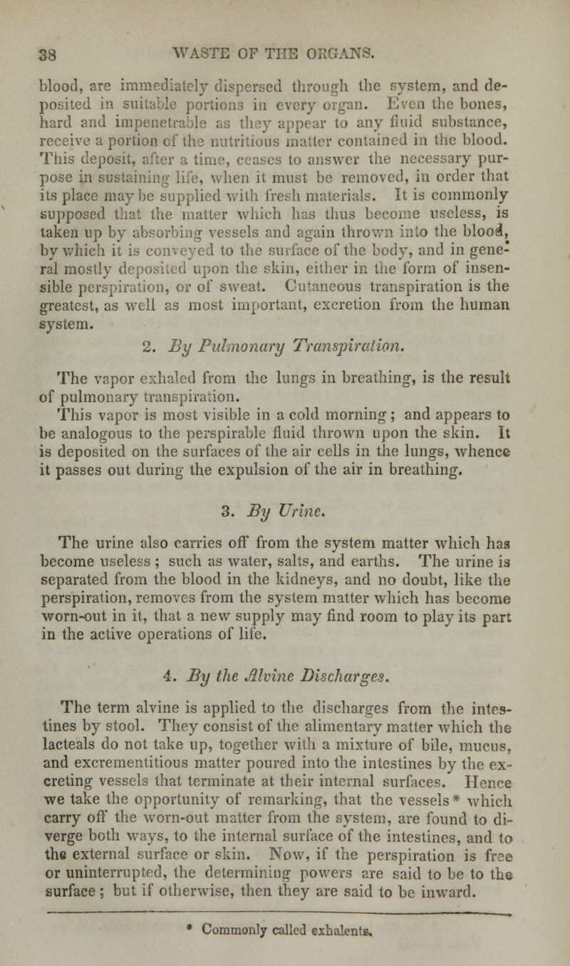 blood, are immediately dispersed through the system, and de- posited in suitable portions in every organ. Even the bones, hard and impenetrable as they appear to any fluid substance, receive a portion cf the nutritious matter contained in the blood. This deposit, after a time, ceases to answer the necessary pur- pose in sustaining life, when it must be removed, in order that its place maybe supplied with fresh materials. It is commonly supposed that the matter which has thus become useless, is taken up by absorbing vessels and again thrown into the blood, by which it is conveyed to the surface of the body, and in gene- ral mostly deposited upon the skin, either in the form of insen- sible perspiration, or of sweat. Cutaneous transpiration is the greatest, as well as most important, excretion from the human system. 2. By Pulmonary Transpiration. The vapor exhaled from the lungs in breathing, is the result of pulmonary transpiration. This vapor is most visible in a cold morning; and appears to be analogous to the perspirable fluid thrown upon the skin. It is deposited on the surfaces of the air cells in the lungs, whence it passes out during the expulsion of the air in breathing. 3. By Urine. The urine also carries off from the system matter which has become useless ; such as water, salts, and earths. The urine is separated from the blood in the kidneys, and no doubt, like the perspiration, removes from the system matter which has become worn-out in it, that a new supply may find room to play its part in the active operations of life. 4. By the Mvine Discharges. The term alvine is applied to the discharges from the intes- tines by stool. They consist of the alimentary matter which the lacteals do not take up, together with a mixture of bile, mucus, and excrementitious matter poured into the intestines by the ex- creting vessels that terminate at their internal surfaces. Hence we take the opportunity of remarking, that the vessels* which carry off the worn-out matter from the system, are found to di- verge both ways, to the internal surface of the intestines, and to the external surface or skin. Now, if the perspiration is free or uninterrupted, the determining powers are said to be to the surface ; but if otherwise, then they are said to be inward. • Commonly called exhalents.