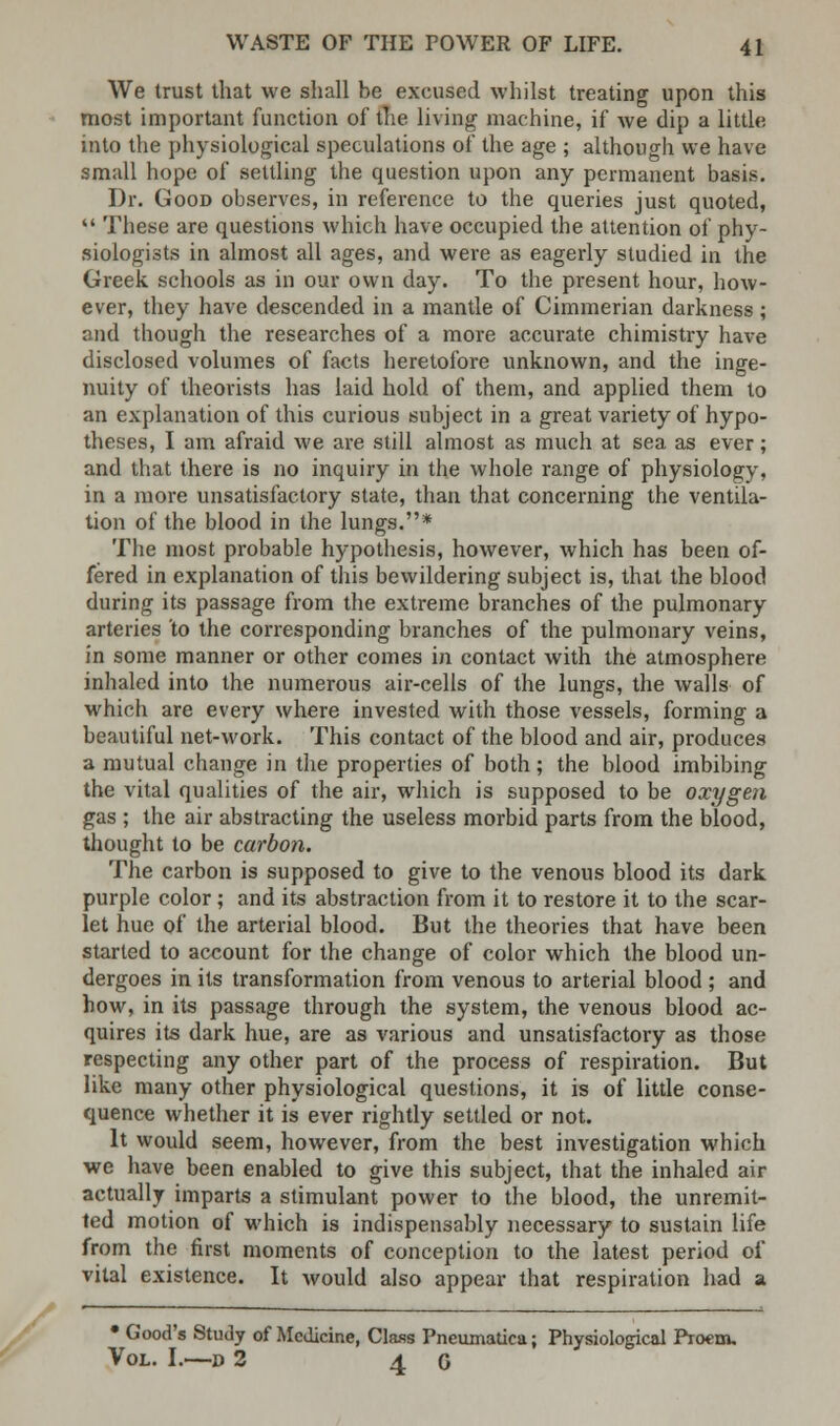 We trust that we shall be excused whilst treating upon this most important function of the living machine, if we dip a little into the physiological speculations of the age ; although we have small hope of settling the question upon any permanent basis. Dr. Good observes, in reference to the queries just quoted,  These are questions which have occupied the attention of phy- siologists in almost all ages, and were as eagerly studied in the Greek schools as in our own day. To the present hour, how- ever, they have descended in a mantle of Cimmerian darkness; and though the researches of a more accurate chimistry have disclosed volumes of facts heretofore unknown, and the inge- nuity of theorists has laid hold of them, and applied them to an explanation of this curious subject in a great variety of hypo- theses, I am afraid we are still almost as much at sea as ever; and that there is no inquiry in the whole range of physiology, in a more unsatisfactory state, than that concerning the ventila- tion of the blood in the lungs.* The most probable hypothesis, however, which has been of- fered in explanation of this bewildering subject is, that the blood during its passage from the extreme branches of the pulmonary arteries 'to the corresponding branches of the pulmonary veins, in some manner or other comes in contact with the atmosphere inhaled into the numerous air-cells of the lungs, the walls of which are every where invested with those vessels, forming a beautiful net-work. This contact of the blood and air, produces a mutual change in the properties of both; the blood imbibing the vital qualities of the air, which is supposed to be oxygen gas ; the air abstracting the useless morbid parts from the blood, thought to be carbon. The carbon is supposed to give to the venous blood its dark purple color ; and its abstraction from it to restore it to the scar- let hue of the arterial blood. But the theories that have been started to account for the change of color which the blood un- dergoes in its transformation from venous to arterial blood ; and how, in its passage through the system, the venous blood ac- quires its dark hue, are as various and unsatisfactory as those respecting any other part of the process of respiration. But like many other physiological questions, it is of little conse- quence whether it is ever rightly settled or not. It would seem, however, from the best investigation which we have been enabled to give this subject, that the inhaled air actually imparts a stimulant power to the blood, the unremit- ted motion of which is indispensably necessary to sustain life from the first moments of conception to the latest period of vital existence. It would also appear that respiration had a • Good's Study of Medicine, Class Pneumatica; Physiological Pioem. Vol. I.—r» 2 4 G