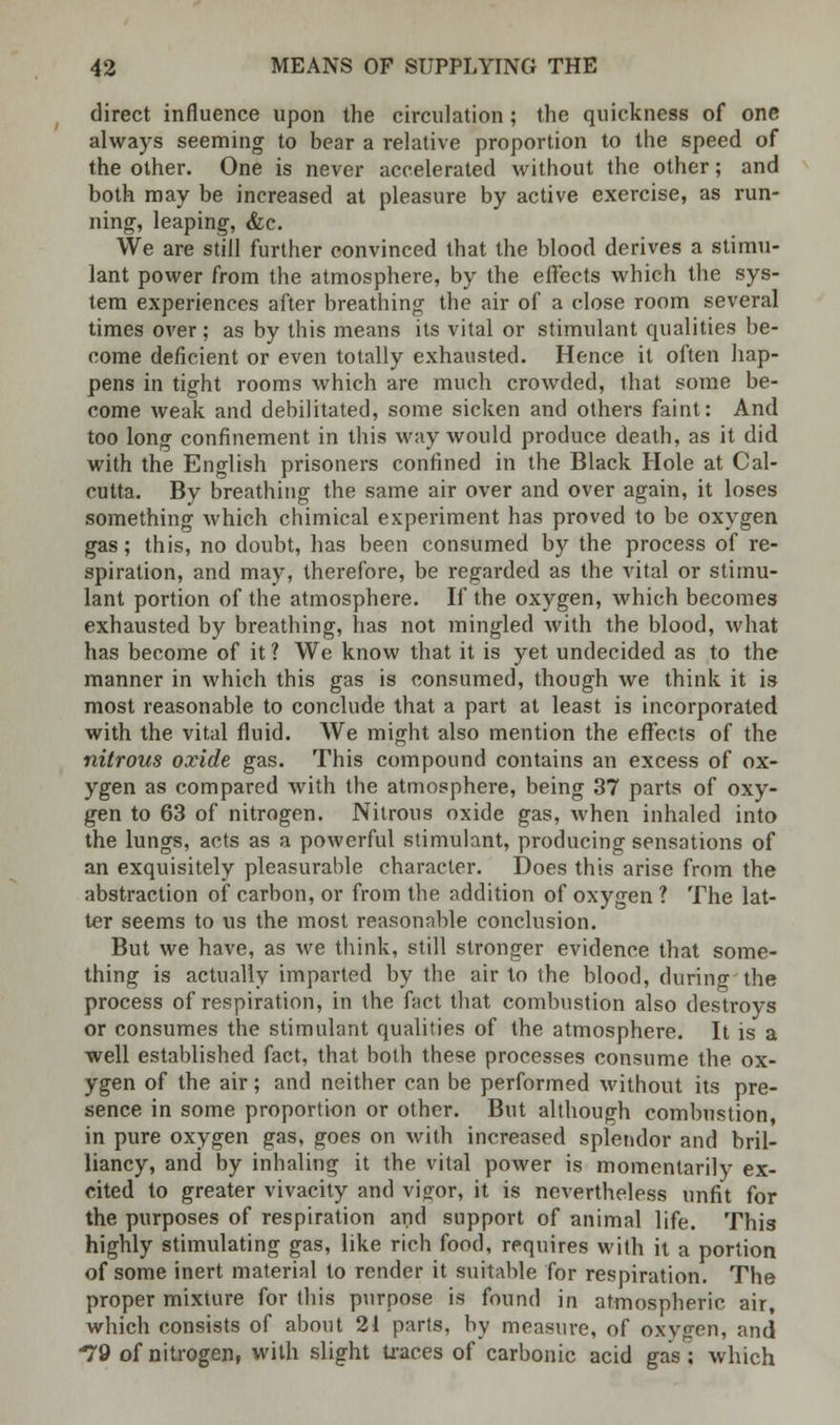 direct influence upon the circulation; the quickness of one always seeming to bear a relative proportion to the speed of the other. One is never accelerated without the other; and both may be increased at pleasure by active exercise, as run- ning, leaping, &c. We are still further convinced that the blood derives a stimu- lant power from the atmosphere, by the effects which the sys- tem experiences after breathing the air of a close room several times over; as by this means its vital or stimulant qualities be- come deficient or even totally exhausted. Hence it often hap- pens in tight rooms which are much crowded, that some be- come weak and debilitated, some sicken and others faint: And too long confinement in this way would produce death, as it did with the English prisoners confined in the Black Hole at Cal- cutta. By breathing the same air over and over again, it loses something which chimical experiment has proved to be oxygen gas; this, no doubt, has been consumed by the process of re- spiration, and may, therefore, be regarded as the vital or stimu- lant portion of the atmosphere. If the oxygen, which becomes exhausted by breathing, has not mingled with the blood, what has become of it ? We know that it is yet undecided as to the manner in which this gas is consumed, though we think it is most reasonable to conclude that a part at least is incorporated with the vital fluid. We might also mention the effects of the nitrous oxide gas. This compound contains an excess of ox- ygen as compared with the atmosphere, being 37 parts of oxy- gen to 63 of nitrogen. Nitrous oxide gas, when inhaled into the lungs, acts as a powerful stimulant, producing sensations of an exquisitely pleasurable character. Does this arise from the abstraction of carbon, or from the addition of oxygen ? The lat- ter seems to us the most reasonable conclusion. But we have, as we think, still stronger evidence that some- thing is actually imparted by the air to the blood, during the process of respiration, in the fact that combustion also destroys or consumes the stimulant qualities of the atmosphere. It is a well established fact, that both these processes consume the ox- ygen of the air; and neither can be performed without its pre- sence in some proportion or other. But although combustion in pure oxygen gas, goes on with increased splendor and bril- liancy, and by inhaling it the vital power is momentarily ex- cited to greater vivacity and vigor, it is nevertheless unfit for the purposes of respiration and support of animal life. This highly stimulating gas, like rich food, requires with it a portion of some inert material to render it suitable for respiration. The proper mixture fortius purpose is found in atmospheric air, which consists of about 21 parts, by measure, of oxvgen, and 79 of nitrogen, with slight traces of carbonic acid gas ; which