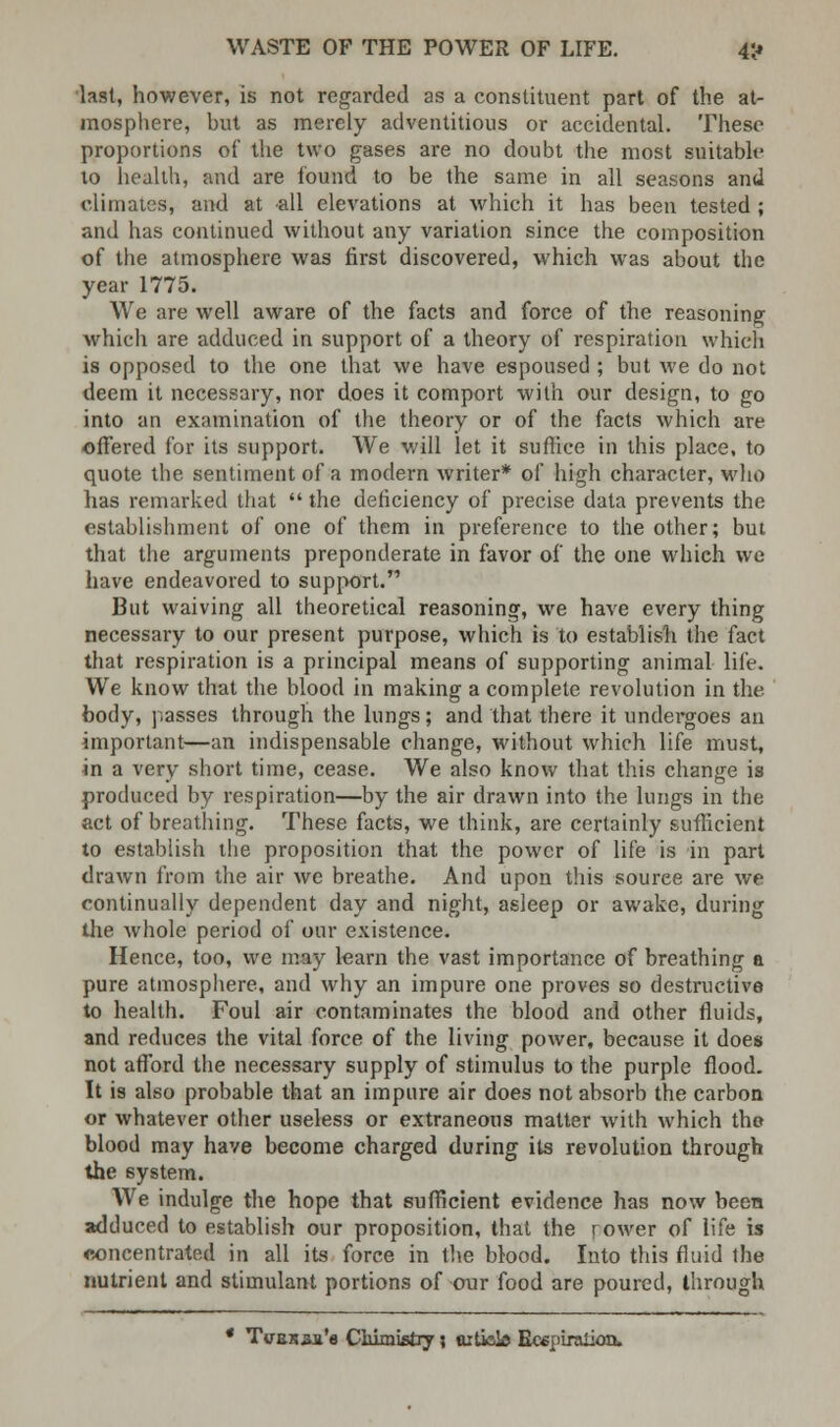 last, however, is not regarded as a constituent part of the at- mosphere, hut as merely adventitious or accidental. These proportions of the two gases are no doubt the most suitable to health, and are found to be the same in all seasons and climates, and at all elevations at which it has been tested ; and has continued without any variation since the composition of the atmosphere was first discovered, which was about the year 1775. We are well aware of the facts and force of the reasoning which are adduced in support of a theory of respiration which is opposed to the one that we have espoused ; but we do not deem it necessary, nor does it comport with our design, to go into an examination of the theory or of the facts which are offered for its support. We will let it suffice in this place, to quote the sentiment of a modern writer* of high character, who has remarked that  the deficiency of precise data prevents the establishment of one of them in preference to the other; but that the arguments preponderate in favor of the one which we have endeavored to support. But waiving all theoretical reasoning, we have every thing necessary to our present purpose, which is to establish the fact that respiration is a principal means of supporting animal life. We know that the blood in making a complete revolution in the body, passes through the lungs; and that there it undergoes an important—an indispensable change, without which life must, in a very short time, cease. We also know that this change is produced by respiration—by the air drawn into the lungs in the act of breathing. These facts, we think, are certainly sufficient to establish the proposition that the power of life is in part drawn from the air we breathe. And upon this source are we continually dependent day and night, asleep or awake, during the whole period of our existence. Hence, too, we may learn the vast importance of breathing a pure atmosphere, and why an impure one proves so destructive to health. Foul air contaminates the blood and other fluids, and reduces the vital force of the living power, because it does not afford the necessary supply of stimulus to the purple flood. It is also probable that an impure air does not absorb the carbon or whatever other useless or extraneous matter with which the blood may have become charged during its revolution through the system. We indulge the hope that sufficient evidence has now been adduced to establish our proposition, that the rower of life is concentrated in all its force in the blood. Into this fluid the nutrient and stimulant portions of our food are poured, through ' TvBKaa'a Ciiimistry; cutbb Ecepiraiion,