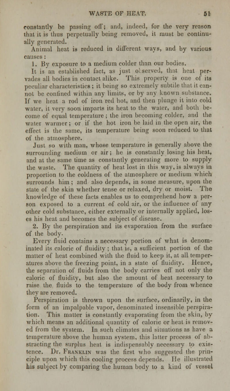 constantly be passing off; and, indeed, for the very reason that it is thus perpetually being removed, it must be continu- ally generated. Animal heat is reduced in different ways, and by various causes : 1. By exposure to a medium colder than our bodies. It is an established fact, as just o! served, that heat per- vades all bodies in contact alike. This property is one of its peculiar characteristics ; it being so extremely subtile that it can- not be contined within any limits, or by any known substance. If we heat a rod of iron red hot, and then plunge it into cold water, it very soon imparts its heat to the water, and both be- come of equal temperature; the iron becoming colder, and the water warmer; or if the hot iron be laid in the open air, the effect is the same, its temperature being soon reduced to that of the atmosphere. Just so with man, whose temperature is generally above the surrounding medium or air; he is constantly losing his heat, and at the same time as constantly generating more to supply the waste. The quantity of heat lost in this way, is always in proportion to the coldness of the atmosphere or medium which surrounds him; and also depends, in some measure, upon the state of the skin whether tense or relaxed, dry or moist. The knowledge of these facts enables us to comprehend how a per- son exposed to a current of cold air, or the influence of any other cold substance, either externally or internally applied, los- es his heat and becomes the subject of disease. 2. By the perspiration and its evaporation from the surface of the body. Every fluid contains a necessary portion of what is denom- inated its caloric of fluidity; that is, a sufficient portion of the matter of heat combined with the fluid to keep it, at all temper- atures above the freezing point, in a state of fluidity. Hence,, the separation of fluids from the body carries off not only the caloric of fluidity, but also the amount of heat necessary to raise the fluids to the temperature of the body from whence they are removed. Perspiration is thrown upon the surface, ordinarily, in the form of an impalpable vapor, denominated insensible perspira- tion. This matter is constantly evaporating from the skin, by which means an additional quantity of caloric or heat is remov- ed from the system. In such climates and situations as have a temperature above the human system, this latter process of ab- stracting the surplus heat is indispensably necessary to exis- tence. Dr. Franklin was the first who suggested the prin- ciple upon which this cooling process depends. He illustrated his subject by comparing the human body to a kind of vessel