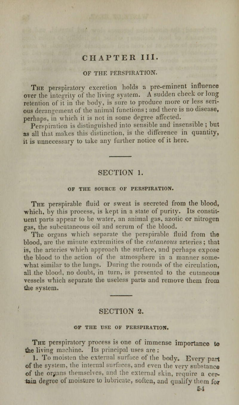 CHAPTER III. OF THE PERSPIRATION. The perspiratory excretion holds a pre-eminent influence over the integrity of the living system. A sudden check or long retention of it in the body, is sure to produce more or less seri- ous derangement of the animal functions; and there is no disease, perhaps, in which it is not in some degree affected. Perspiration is distinguished into sensible and insensible ; but as all thai makes this distinction, is the difference in quantity, it is unnecessary to take any further notice of it here. SECTION 1. OF THE SOURCE OF PERSPIRATION. The perspirable fluid or sweat is secreted from the blood, ■which, by this process, is kept in a state of purity. Its constit- uent parts appear to be water, an animal gas, azotic or nitrogen gas, the subcutaneous oil and serum of the blood. The organs which separate the perspirable fluid from the blood, arc the minute extremities of the cutaneous arteries; that is, the arteries which approach the surface, and perhaps expose the blood to the action of the atmosphere in a manner some- what similar to the lungs. During the rounds of the circulation, all the blood, no doubt, in turn, is presented to the cutaneous vessels which separate the useless parts and remove them from the system. SECTION 2. OF THE USE OF PERSPIRATION. The perspiratory process is one of immense importance to the living machine. Its principal uses are : 1. To moisten the external surface of the body. Every part of the system, ihe internal surfaces, and even the very substance of the organs themselves, and the external skin, require a cer- tain degree of moisture to lubricate, soften, and qualify them for 64