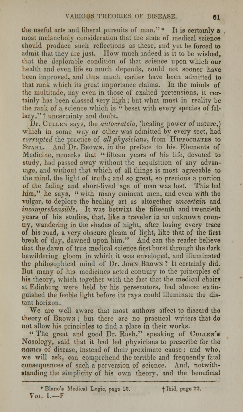 the useful arts and liberal pursuits of man. * It is certainly a most melancholy consideration that the state of medical science should produce such reflections as these, and yet be forced to admit that they are just. How much indeed is it to be wished, that the deplorable condition of that science upon which our health and even life so much depends, could not sooner have been improved, and thus much earlier have been admitted to that rank which its great importance claims. In the minds of the multitude, nay even in those of exalted pretensions, it cer- tainly has been classed very high; but what must in reality be the rank of a science which is  beset with every species of fal- lacy, t uncertainty and doubt. Dr. Cullen Hays, the autocrateia, (healing power of nature,) which in some way or other was admitted by every sect, had corrupted the practice of all physicians, from Hippocrates to Stahl. And Dr. Brown, in the preface to his Elements of Medicine, remarks that  fifteen years of his life, devoted to study, had passed away without the acquisition of any advan- tage, and without that which of all things is most agreeable to the mind, the light of truth; and so great, so precious a portion of the fading and short-lived age of man was lost. This led him, he says,  with many eminent men, and even with the vulgar, to deplore the healing art as altogether uncertain and incomprehensible. It was betwixt the fifteenth and twentieth years of his studies, that, like a traveler in an unknown coun- try, wandering in the shades of night, after losing every trace of his road, a very obscure gleam of light, like that of the first break of day, dawned upon him. And can the reader believe that the dawn of true medical science first burst through the dark bewildering gloom in which it was enveloped, and illuminated the philosophical mind of Dr. John Brown ? It certainly did. But many of his medicines acted contrary to the principles of hi3 theory, which together with the fact that the medical chairs at Edinburg were held by his persecutors, had almost extin- guished the feeble light before its rays could illuminate the dis- tant horizon. We are well aware that most authors affect to discard the theory of Brown ; but there are no practical writers that do not allow his principles to find a place in their works.  The great and good Dr. Rush, speaking of Cullen'b Nosology, said that it had led physicians to prescribe for the names of disease, instead of their proximate cause: and who, we will ask, can comprehend the terrible and frequently fatal consequences of such a perversion of science. And, notwith- standing the simplicity of his own theory, and the beneficial • Blnno'g Medical Logic, oage It. j-Ibid, pago ~5. Vol. I.—F