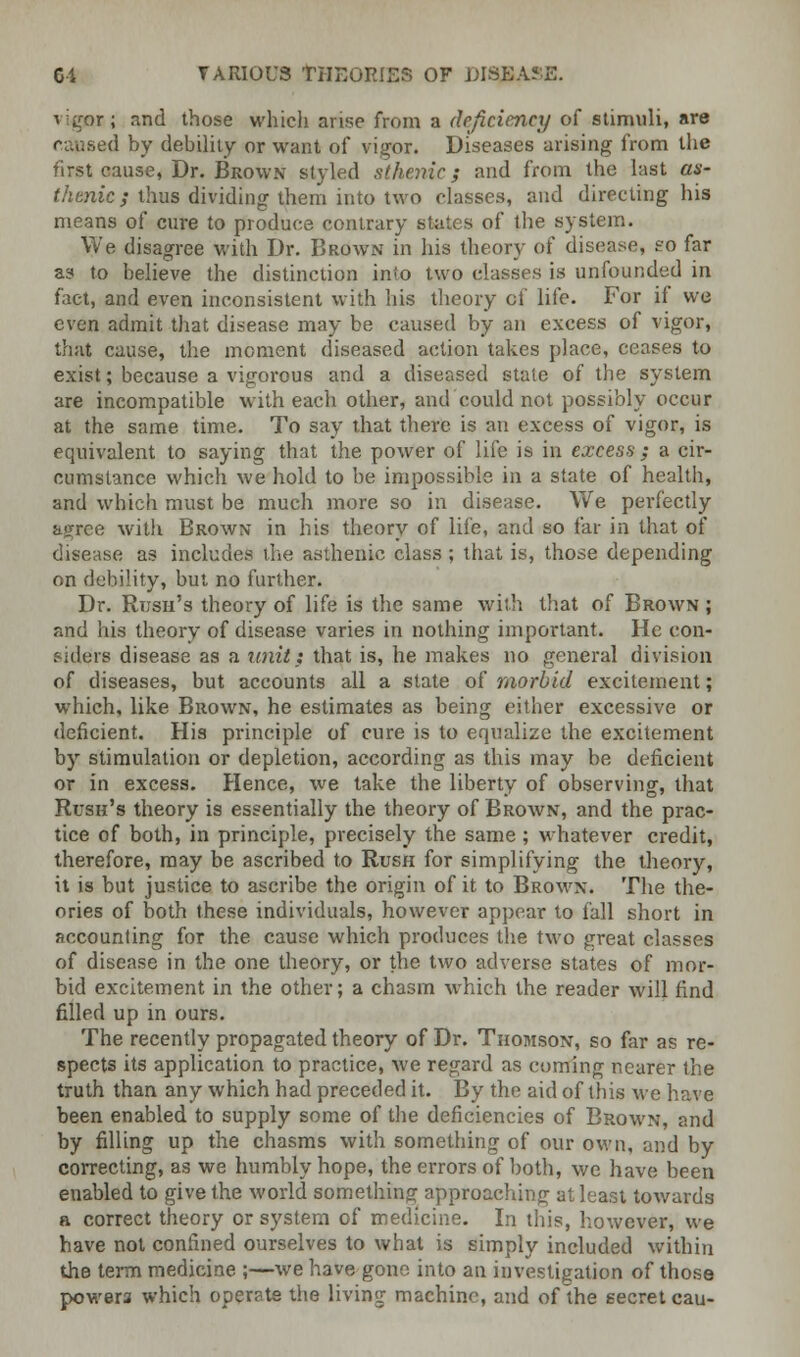 vigor*; and those which arise from a deficiency of -stimuli, aw (1 by debility or want of vigor. Diseases arising from the first cause, Dr. Brown styled sthenic; and from the last as- thtnic; thus dividing them into two classes, and directing his means of cure to produce contrary states of the system. We disagree with Dr. Brown in his theory of disease, so far as to believe the distinction into two classes is unfounded in fact, and even inconsistent with his theory of life. For if we even admit that disease may be caused by an excess of vigor, that cause, the moment diseased action takes place, ceases to exist; because a vigorous and a diseased state of the system are incompatible with each other, and could not possibly occur at the same time. To say that there is an excess of vigor, is equivalent to saying that the power of life is in excess ; a cir- cumstance which we hold to be impossible in a state of health, and which must be much more so in disease. We perfectly agree with Brown in his theory of life, and so far in that of disease as includes the asthenic class ; that is, those depending on debility, but no further. Dr. Rush's theory of life is the same with that of Brown ; and his theory of disease varies in nothing important. He con- siders disease as a unit} that is, he makes no general division of diseases, but accounts all a state of morbid excitement; which, like Brown, he estimates as being either excessive or deficient. His principle of cure is to equalize the excitement by stimulation or depletion, according as this may be deficient or in excess. Hence, we take the liberty of observing, that Rush's theory is essentially the theory of Brown, and the prac- tice of both, in principle, precisely the same; whatever credit, therefore, may be ascribed to Rush for simplifying the theory, it is but justice to ascribe the origin of it to Brown. The the- ories of both these individuals, however appear to fall short in accounting for the cause which produces the two great classes of disease in the one theory, or the two adverse states of mor- bid excitement in the other; a chasm which the reader will find filled up in ours. The recently propagated theory of Dr. Thomson, so far as re- spects its application to practice, we regard as coming nearer the truth than any which had preceded it. By the aid of this we have been enabled to supply some of the deficiencies of Brown, and by filling up the chasms with something of our own, and by correcting, as we humbly hope, the errors of both, we have been enabled to give the world something approaching at least towards a correct theory or system of medicine. In this, however, we have not confined ourselves to what is simply included within the term medicine ;—we have gone into an investigation of those powers which operate the living machine, and of the secret cau-