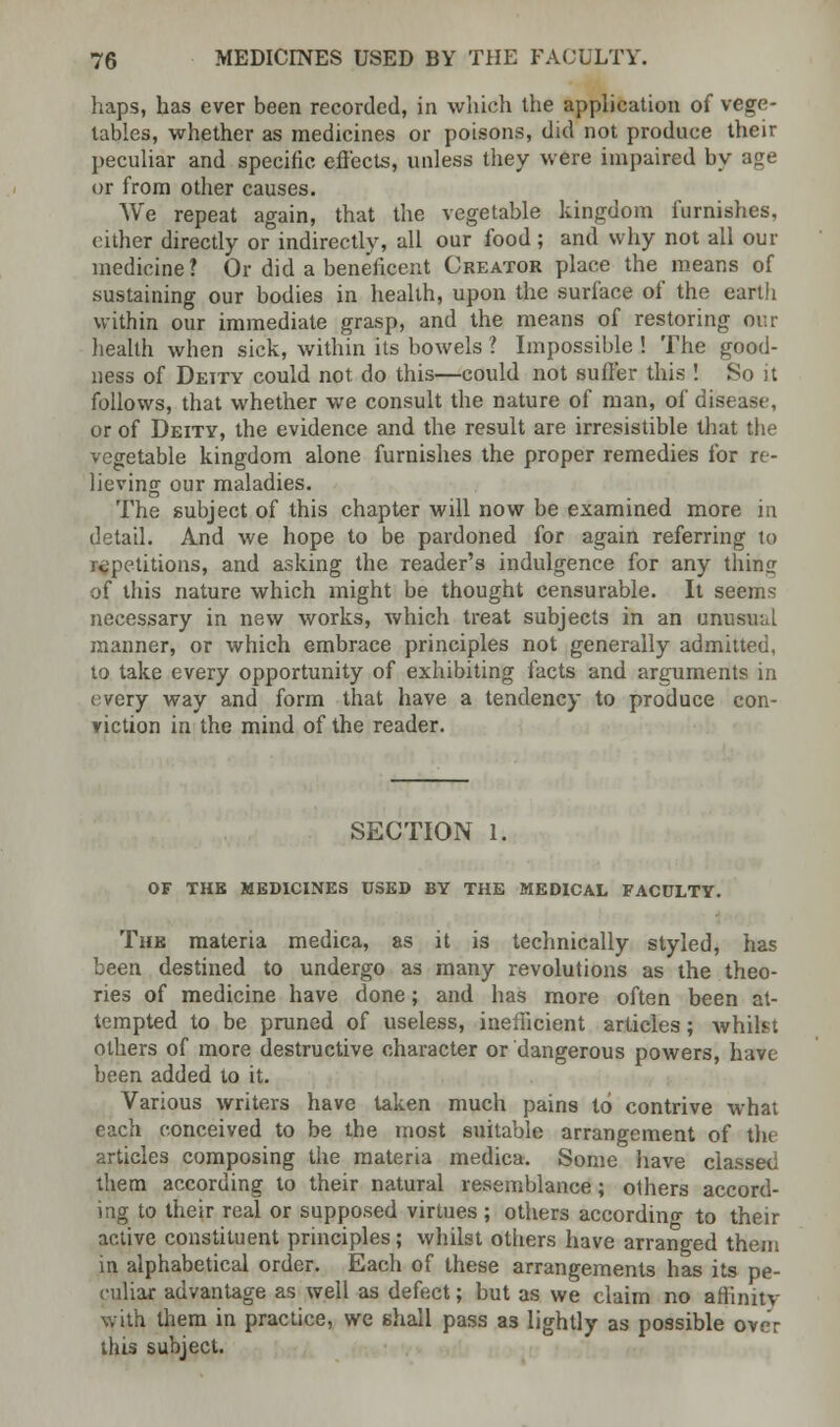 haps, has ever been recorded, in which the application of vege- tables, whether as medicines or poisons, did not produce their peculiar and specific effects, unless they were impaired by age or from other causes. We repeat again, that the vegetable kingdom furnishes, cither directly or indirectly, all our food ; and why not all our medicine? Or did a beneficent Creator place the means of sustaining our bodies in health, upon the surface of the earth within our immediate grasp, and the means of restoring our health when sick, within its bowels 1 Impossible ! The good- ness of Deity could not do this—could not suffer this ! So it follows, that whether we consult the nature of man, of disease, or of Deity, the evidence and the result are irresistible that the vegetable kingdom alone furnishes the proper remedies for re- lieving our maladies. The subject of this chapter will now be examined more in detail. And we hope to be pardoned for again referring to repetitions, and asking the reader's indulgence for any thing of this nature which might be thought censurable. It seems necessary in new works, which treat subjects in an unusual manner, or which embrace principles not generally admitted, to take every opportunity of exhibiting facts and arguments in every way and form that have a tendency to produce con- viction in the mind of the reader. SECTION 1. OF THE MEDICINES USED BY THE MEDICAL FACULTY. The materia medica, as it is technically styled, has been destined to undergo as many revolutions as the theo- ries of medicine have done; and has more often been at- tempted to be pruned of useless, inefficient articles; whilst others of more destructive character or dangerous powers, hate been added to it. Various writers have taken much pains to contrive what each conceived to be the most suitable arrangement of the articles composing the materia medica. Some have classed them according to their natural resemblance; others accord- ing to their real or supposed virtues; others according to their active constituent principles ; whilst others have arranged them in alphabetical order. Each of these arrangements has its pe- culiar advantage as well as defect; but as we claim no affinitv with them in practice, we shall pass as lightly as possible over this subject.