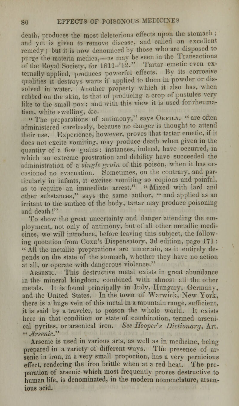 death, produces the most deleterious effects upon the stomach ; and yet is given to remove disease, and called an excellent remedy ; but it is now denounced by those who are disposed to purge the materia medica,—as may be seen in the Transactions of the Royal Society, for 1811-12. Tartar emetic even ex- ternally applied, produces powerful effects. By its corrosive qualities it destroys warts if applied to them in powder or dis- solved in water. Another property which it also has, when rubbed on the skin, is that of producing a crop of pustules very like to the small pox; and with this view it is used for rheuma- tism, white swelling, &c.  The preparations of antimony, says Orfila,  are often administered carelessly, because no danger is thought to attend their use. Experience, however, proves that tartar emetic, if it does not excite vomiting, may produce death when given in the quantity of a few grains: instances, indeed, have occurred, in which an extreme prostration and debility have succeeded the administration of a single grain of this poison, when it has oc- casioned no evacuation. Sometimes, on the contrary, and par- ticularly in infants, it excites vomiting so copious and painful, as to require an immediate arrest.  Mixed with lard and other substances, says the same author,  and applied as an irritant to the surface of the body, tartar may produce poisoning and death! To show the great uncertainty and danger attending the em- ployment, not only of antimony, but of all other metallic medi- cines, we will introduce, before leaving this subject, the follow- ing quotation from Coxe's Dispensatory, 3d edition, page 171 :  All the metallic preparations are uncertain, as it entirely de- pends on the state of the stomach, whether they have no action at all, or operate with dangerous violence. Arsenic. This destructive metal exists in great abundance in the mineral kingdom, combined with almost all the other metals. It is found principally in Italy, Hungary, Germany, and the United States. In the town of Warwick, New York, there is a huge vein of this metal in a mountain range, sufficient, it is said by a traveler, to poison the whole world. It exists here in that condition or state of combination, termed arseni- cal pyrites, or arsenical iron, See Hooper's Dictionary, Art.  Arsenic. Arsenic is used in various arts, as well as in medicine, being prepared in a variety of different ways. The presence of ar- senic in iron, in a very small proportion, has a very pernicious effect, rendering the iron brittle when at a red heat. The pre- paration of arsenic which most frequently proves destructive to human life, is denominated, in the modern nomenclature, arsen- ious acid.