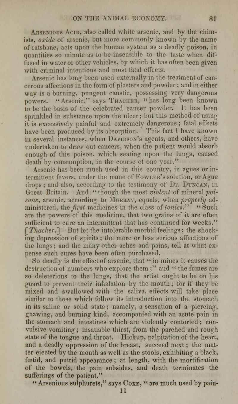 Arsenious Acid, also called white arsenic, and by the chim- ists, oxide of arsenic, but more commonly known by the name of ratsbane, acts upon the human system as a deadly poison, in quantities so minute as to be insensible to the taste when dif- fused in water or other vehicles, by which it has often been given with criminal intentions and most fatal effects. Arsenic has long been used externally in the treatment of can- cerous affections in the form of plasters and powder; and in either way is a burning, pungent caustic, possessing very dangerous powers. Arsenic, says Thacher, has long been known to be the basis of the celebrated cancer powder. It has been sprinkled in substance upon the ulcer; but this method of using it is excessively painful and extremely dangerous; fatal effects have been produced by its absorption. This fact I have known in several instances, when Davidson's agents, and others, have undertaken to draw out cancers, when the patient would absorb enough of this poison, which seating upon the lungs, caused death by consumption, in the course of one year. Arsenic has been much used in this country, in agues or in- termittent fevers, under the name of Fowler's solution, or Ague drops ; and also, according to the testimony of Dr. Duncan, in Great Britain. And though the most violent of mineral poi- sons, arsenic, according to Murray, equals, when properly ad- ministered, i\\c first medicines in the class of tonics. Such are the powers of this medicine, that two grains of it are often sufficient to cure an intermittent that has continued for weeks. \_Tliachcr.~\ But let the intolerable morbid feelings ; the shock- ing depression of spirits; the more or less serious affections of the lungs; and the many other aches and pains, tell at what ex- pense such cures have been often purchased. So deadly is the effect of arsenic, that  in mines it causes the destruction of numbers who explore them ; and  the fumes are so deleterious to the lungs, that the artist ought to be on his guard to prevent their inhalation by the mouth; for if they be mixed and swallowed with the saliva, effects will take place similar to those which follow its introduction into the stomach in its saline or solid state; namely, a sensation of a piercing, gnawing, and burning kind, accompanied with an acute pain in the stomach and intestines which are violently contorted; con- vulsive vomiting; insatiable thirst, from the parched and rough state of the tongue and throat. Hickup, palpitation of the heart, and a deadly oppression of the breast, succeed next; the mat- ter ejected by the mouth as well as the stools, exhibiting a black, betid, and putrid appearance; at length, with the mortification of the bowels, the pain subsides, and death terminates the sufferings of the patient.  Arsenious sulphurets, says Coxe,  are much used by pain- 11