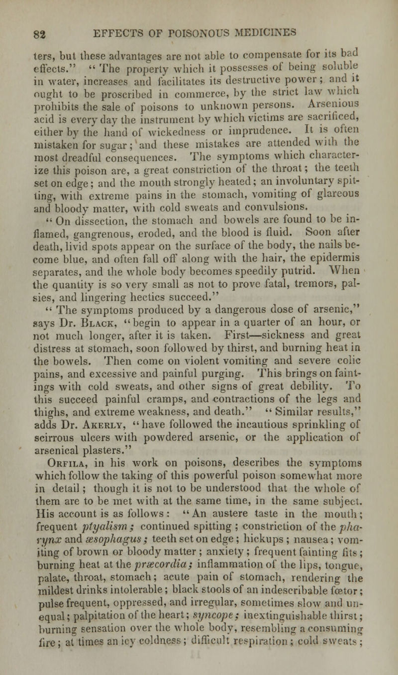 ters, but these advantages are not able to compensate for its bad effects.  The property which it possesses of being soluble in water, increases and facilitates its destructive power; and it ought to be proscribed in commerce, by the strict law which prohibits the sale of poisons to unknown persons. Arsenious acid is everyday the instrument by which victims are sacrificed, either by the hand of wickedness or imprudence. It is often mistaken for sugar; and these mistakes are attended with the most dreadful consequences. The symptoms which character- ize this poison are, a great constriction of the throat; the teeth set on edge; and the mouth strongly heated; an involuntary spit- ting, with extreme pains in the stomach, vomiting of glareous and bloody matter, with cold sweats and convulsions.  On dissection, the stomach and bowels are found to be in- flamed, gangrenous, eroded, and the blood is fluid. Soon after death, livid spots appear on the surface of the body, the nails be- come blue, and often fall off along with the hair, the epidermis separates, and the whole body becomes speedily putrid. When the quantity is so very small as not to prove fatal, tremors, pal- sies, and lingering hectics succeed.  The symptoms produced by a dangerous dose of arsenic, says Dr. Black, begin to appear in a quarter of an hour, or not much longer, after it is taken. First—sickness and great distress at stomach, soon followed by thirst, and burning heat in the bowels. Then come on violent vomiting and severe colic pains, and excessive and painful purging. This brings on faint- ings with cold sweats, and other signs of great debility. To this succeed painful cramps, and contractions of the legs and thighs, and extreme weakness, and death.  Similar results, adds Dr. Akerly, have followed the incautious sprinkling of scirrous ulcers with powdered arsenic, or the application of arsenical plasters. Orfila, in his work on poisons, describes the symptoms which follow the taking of this powerful poison somewhat more in detail; though it is not to be understood that the whole of them are to be met with at the same time, in the same subject. His account is as follows: An austere taste in the mouth; frequent ptyalism ; continued spitting ; constriction of the pha- rynx and sesophagus ; teeth set on edge; hickups ; nausea; vom- iting of brown or bloody matter ; anxiety ; frequent fainting fits; burning heat at the prxcordia; inflammation of the lips, tongue, palate, throat, stomach; acute pain of stomach, rendering the mildest drinks intolerable; black stools of an indescribable fcetor; pulse frequent, oppressed, and irregular, sometimes slow and un- equal; palpitation of the heart; syncope; inextinguishable thirst; burning sensation over the whole body, resembling a consuming fire; at times an icy coldness; difficult respiration ; cold sweats;