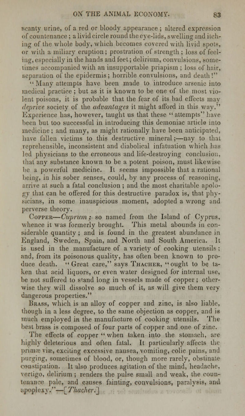 ■scanty urine, of a red or bloody appearance ; altered expression of countenance; a livid circle round the eye-lids, swelling and itch- ing of the whole body, which becomes covered with livid spots, or with a miliary eruption; prostration of strength; loss of feel- ing, especially in the hands and feet; delirium, convulsions, some- times accompanied with an insupportable priapism ; loss of hair, separation of the epidermis; horrible convulsions, and death!  Many attempts have been made to introduce arsenic into medical practice ; but as it is known to be one of the most vio- lent poisons, it is probable that the fear of its bad effects may deprive society of the advantages it might afford in this way. Experience has, however, taught us that these  attempts have been but too successful in introducing this demoniac article into medicine; and many, as might rationally have been anticipated, have fallen victims to this destructive mineral;—nay to that reprehensible, inconsistent and diabolical infatuation which has led physicians to the erroneous and life-destroying conclusion, thai any substance known to be a potent poison, must likewise be a powerful medicine. It seems impossible that a rational being, in his sober senses, could, by any process of reasoning, arrive at such a fatal conclusion; and the most charitable apolo- gy that can be offered for this destructive paradox is, that phy- sicians, in some inauspicious moment, adopted a wrong and perverse theory. Copper—Cuprum; so named from the Island of Cyprus, whence it was formerly brought. This metal abounds in con- siderable quantity; and is found in the greatest abundance in England, Sweden, Spain, and North and South America. It is used in the manufacture of a variety of cooking utensils ; and, from its poisonous quality, has often been known to pro- duce death. Great care, says Thacher, ought to be ta- ken that acid liquors, or even water designed for internal use, be not suffered to stand long in vessels made of copper; other- wise they will dissolve so much of it, as will give them very dangerous properties. Brass, which is an alloy of copper and zinc, is also liable, though in a less degree, to the same objection as copper, and is much employed in the manufacture of cooking utensils. The best brass is composed of four parts of copper and one of zinc. The effects of copper  when taken into the stomach, are highly deleterious and often fatal. It particularly affects the prima: viae, exciting excessive nausea, vomiting, colic pains, and purging, sometimes of blood, or, though more rarely, obstinate constipation. It also produces agitation of the mind, headache, vertigo, delirium; renders the pulse small and weak, the coun- tenance pale, and causes fainting, convulsions, paralysis, and apoplexy.—[Thacher..]