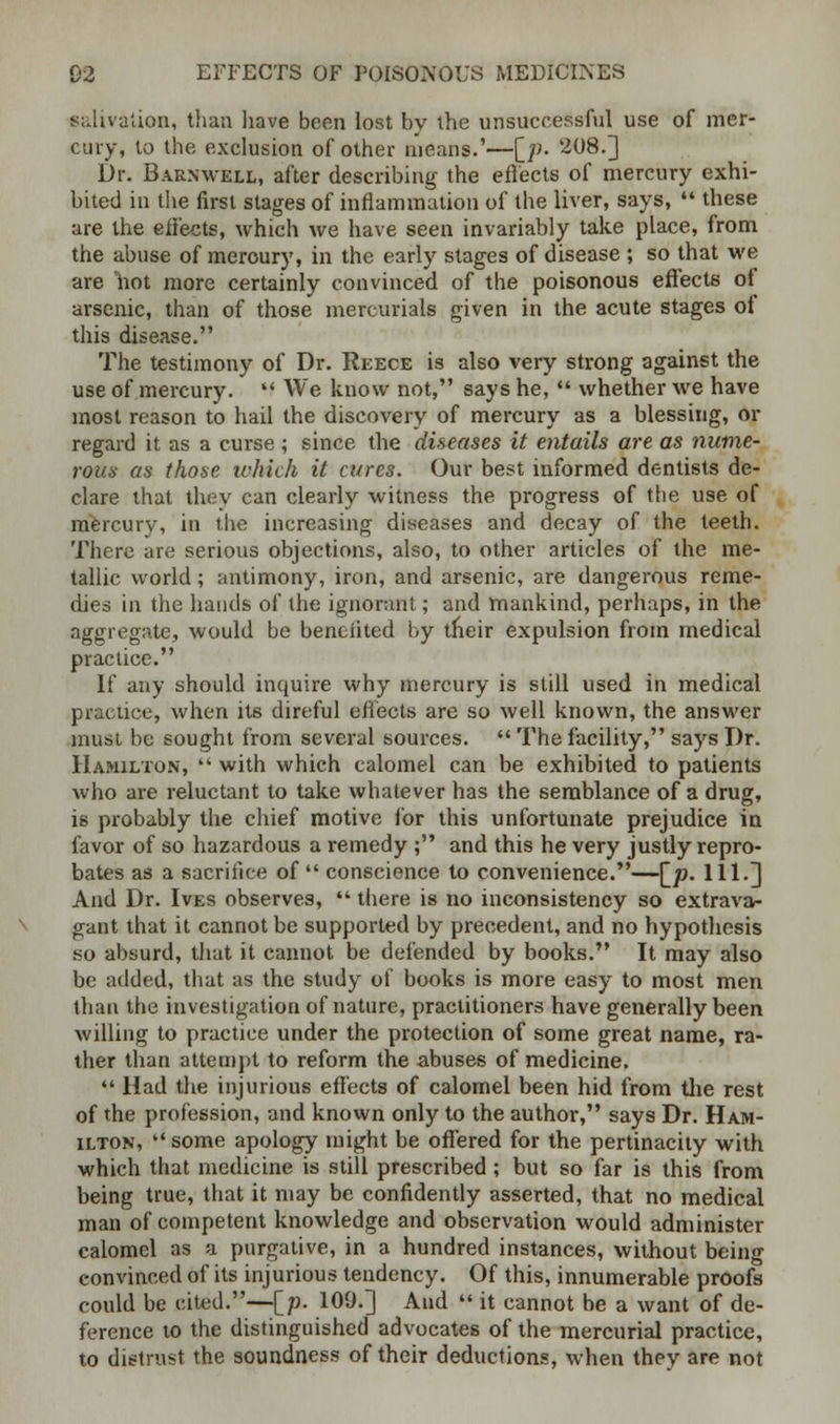 salivation, than have been lost bv the unsuccessful use of mer- cury, lo the exclusion of other means.'—[jo. 208.] Dr. Barnwell, after describing the effects of mercury exhi- bited in the first stages of inflammation of the liver, says,  these are the effects, which we have seen invariably take place, from the abuse of meroury, in the early stages of disease ; so that we are hot more certainly convinced of the poisonous effects of arsenic, than of those mercurials given in the acute stages of this disease. The testimony of Dr. Reece is also very strong against the use of mercury.  We know not, says he,  whether we have most reason to hail the discovery of mercury as a blessing, or regard it as a curse; since the diseases it entails are as nume- rous as those which it cures. Our best informed dentists de- clare that they can clearly witness the progress of the use of mercury, in the increasing diseases and decay of the teeth. There are serious objections, also, to other articles of the me- tallic world; antimony, iron, and arsenic, are dangerous reme- dies in the hands of the ignorant; and mankind, perhaps, in the aggregate, would be benefited by tneir expulsion from medical practice. If any should inquire why mercury is still used in medical practice, when its direful effects are so well known, the answer must be sought from several sources.  The facility, says Dr. Hamilton,  with which calomel can be exhibited to patients who are reluctant to take whatever has the semblance of a drug, i6 probably the chief motive for this unfortunate prejudice in favor of so hazardous a remedy ; and this he very justly repro- bates as a sacrifice of  conscience to convenience.—[_p. 111.] And Dr. Ives observes,  there is no inconsistency so extrava- gant that it cannot be supported by precedent, and no hypothesis so absurd, that it cannot be defended by books. It may also be added, that as the study of books is more easy to most men than the investigation of nature, practitioners have generally been willing to practice under the protection of some great name, ra- ther than attempt to reform the abuses of medicine.  Had the injurious effects of calomel been hid from the rest of the profession, and known only to the author, says Dr. Ham- ilton, some apology might be offered for the pertinacity with which that medicine is still prescribed; but so far is this from being true, that it may be confidently asserted, that no medical man of competent knowledge and observation would administer calomel as a purgative, in a hundred instances, without being convinced of its injurious tendency. Of this, innumerable proofs could be cited.—[;;. 109.] And  it cannot be a want of de- ference to the distinguished advocates of the mercurial practice, to distrust the soundness of their deductions, when they are not