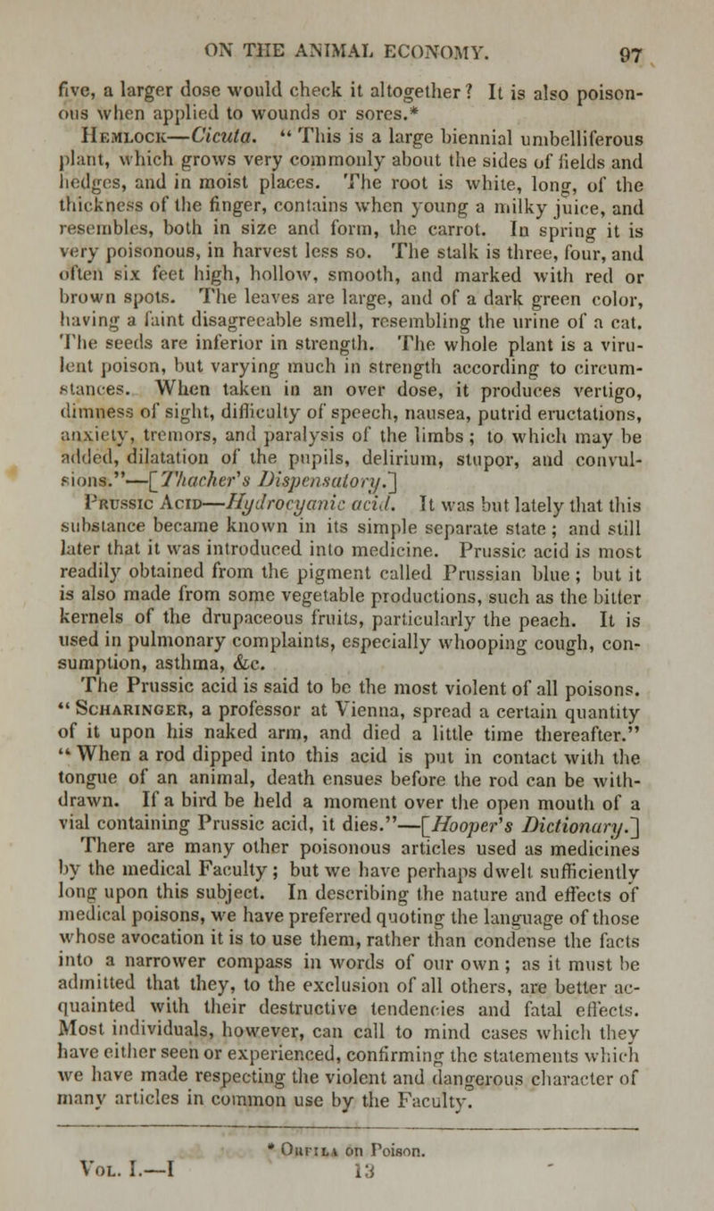 five, a larger dose would check it altogether? It is also poison- ous when applied to wounds or sores.* Hemlock—Cicuta.  This is a large biennial umbelliferous plant, which grows very commonly about the sides of fields and hedges, and in moist places. The root is white, Ion-, of the thickness of the finger, contains when young a milky juice, and resembles, both in size and form, the carrot. In spring it is very poisonous, in harvest less so. The stalk is three, four, and often six feet high, hollow, smooth, and marked with red or brown spots. The leaves are large, and of a dark green color, having a faint disagreeable smell, resembling the urine of a cat. The seeds are inferior in strength. The whole plant is a viru- lent poison, but varying much in strength according to circum- stances. When taken in an over dose, it produces vertigo, dimness of sight, difficulty of speech, nausea, putrid eructations, anxiety, tremors, and paralysis of the limbs ; to which may be added, dilatation of the pupils, delirium, stupor, and convul- sions.—[Thachefs Dispensatory.'] Prussic Acid—Hydrocyanic acid. It was but lately that this substance became known in its simple separate state ; and still later that it was introduced into medicine. Prussic acid is most readily obtained from the pigment called Prussian blue; but it is also made from some vegetable productions, such as the bitter kernels of the drupaceous fruits, particularly the peach. It is used in pulmonary complaints, especially whooping cough, con- sumption, asthma, &c. The Prussic acid is said to be the most violent of all poisons.  Scharinger, a professor at Vienna, spread a certain quantity of it upon his naked arm, and died a little time thereafter.  When a rod dipped into this acid is put in contact with the tongue of an animal, death ensues before the rod can be with- drawn. If a bird be held a moment over the open mouth of a vial containing Prussic acid, it dies.—[Hooper's Dictionary.,] There are many other poisonous articles used as medicines by the medical Faculty ; but we have perhaps dwelt sufficiently long upon this subject. In describing the nature and effects of medical poisons, we have preferred quoting the language of those whose avocation it is to use them, rather than condense the facts into a narrower compass in words of our own; as it must be admitted that they, to the exclusion of all others, are better ac- quainted with their destructive tendencies and fatal effects. Most individuals, however, can call to mind cases which they have either seen or experienced, confirming the statements which we have made respecting the violent and dangerous character of many articles in common use by the Faculty. * Ourila on Poison. Vol. I.—I \'A