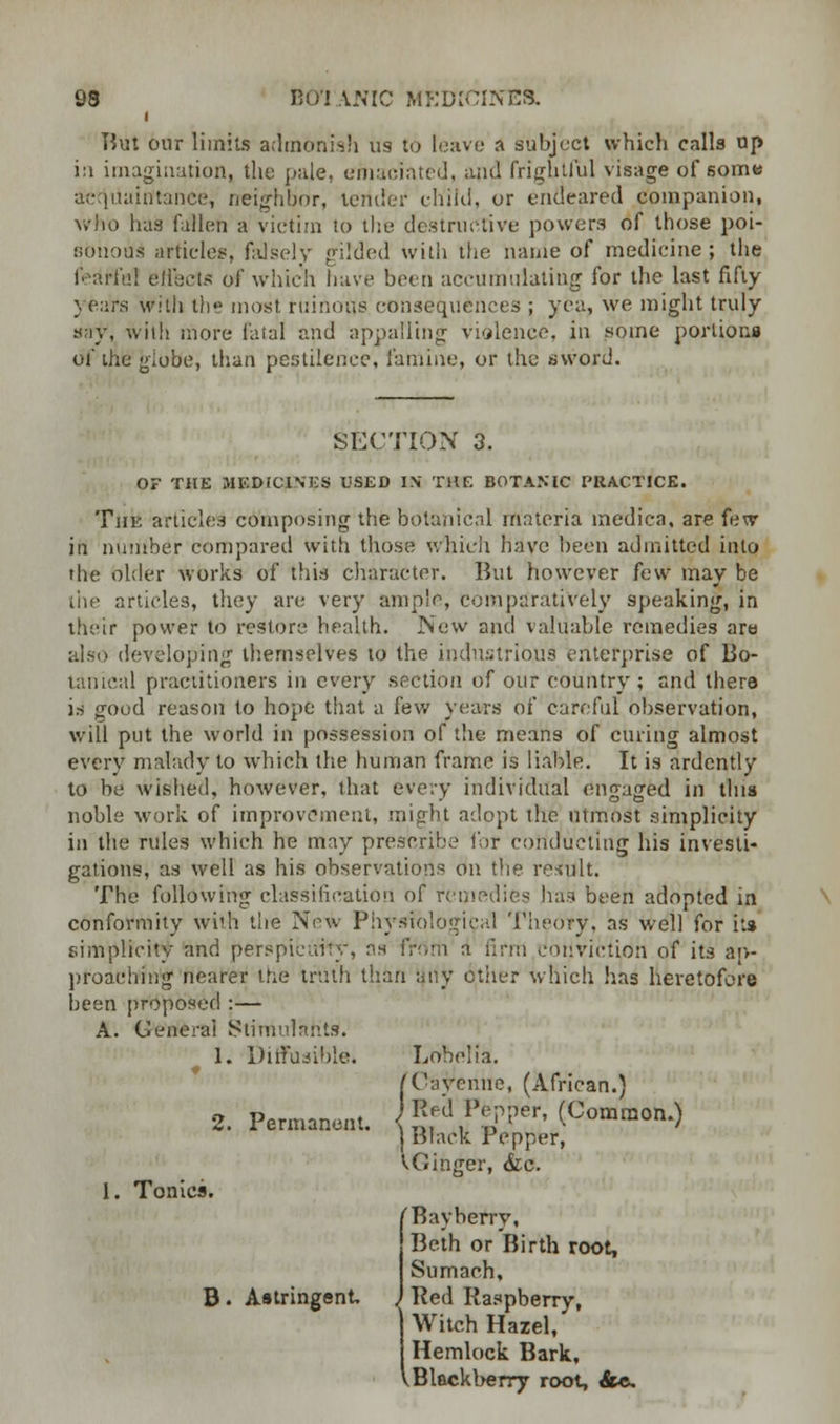 But our limits admonish us to leave a subject which calls up in imagination, the pale, emaciated, and frightful visage of some acquaintance, neighbor, tender child, or endeared companion, who has fallen a victim to the destructive powers of those poi- sonous article?, falsely gilded With the name of medicine ; the feaffal effect* of which have been accumulating for the last fifty \ears with the most, ruinous consequences ; yea, we might truly say, with more fatal and appalling violence, in some portions of the giobe, than pestilence, famine, or the aword. SECTION 3. OF THE MEDICINES USED IN THE BOTANIC PRACTICE. The articles composing the botanical materia medica, are few in number compared with those which have been admitted into the older works off this character. But however few may be the articles, they are very ample, comparatively speaking, in their power to restore health. New and valuable remedies are also developing themselves to the industrious enterprise of Bo- tanical practitioners in every section of our country; and there is good reason to hope that a few years of careful observation, will put the world in possession of the means of curing almost every malady to which the human frame is liable. It is ardently to be wished, however, that every individual engaged in tins noble work of improvement, might adopt the utmost simplicity in the rules which he may prescribe for conducting his investi- gations, as well as his observations on the result. The following classification of remedies has been adopted in conformity with the New Physiological Theory, as well for its simplicity and perspicuity, as from a firm conviction of its ap- proaching nearer the truth than any other which lias heretofore been proposed :- A. General Stimulants. 1. Diffusible. 2. Permanent. 1. Tonics. B. Astringent, Lobelia. 'Cayenne, (African.) Red Pepper, (Common.) Black Pepper, i>Ginger, Sic. 'Bay-berry, Beth or Birth root, Sumach, Red Raspberry, Witch Hazel, Hemlock Bark, iBlackberry root, &«.