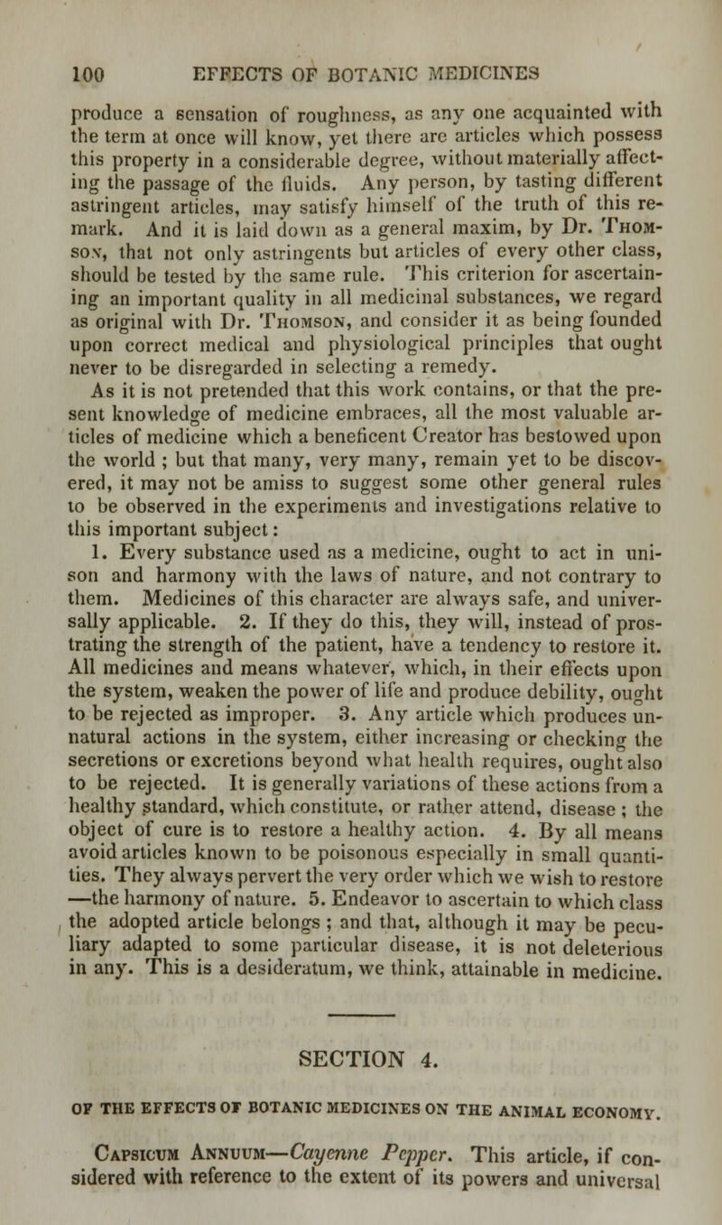 produce a sensation of roughness, as any one acquainted with the term at once will know, yet there are articles which possess this property in a considerable degree, without materially affect- ing the passage of the fluids. Any person, by tasting different astringent articles, may satisfy himself of the truth of this re- mark. And it is laid down as a general maxim, by Dr. Thom- son-, that not only astringents but articles of every other class, should be tested by the same rule. This criterion for ascertain- ing an important quality in all medicinal substances, we regard as original with Dr. Thomson, and consider it as being founded upon correct medical and physiological principles that ought never to be disregarded in selecting a remedy. As it is not pretended that this work contains, or that the pre- sent knowledge of medicine embraces, all the most valuable ar- ticles of medicine which a beneficent Creator has bestowed upon the world ; but that many, very many, remain yet to be discov- ered, it may not be amiss to suggest some other general rules to be observed in the experiments and investigations relative to this important subject: 1. Every substance used as a medicine, ought to act in uni- son and harmony with the laws of nature, and not contrary to them. Medicines of this character are always safe, and univer- sally applicable. 2. If they do this, they will, instead of pros- trating the strength of the patient, have a tendency to restore it. All medicines and means whatever, which, in their effects upon the system, weaken the power of life and produce debility, ou^ht to be rejected as improper. 3. Any article which produces un- natural actions in the system, either increasing or checking the secretions or excretions beyond what health requires, ought also to be rejected. It is generally variations of these actions from a healthy standard, which constitute, or rather attend, disease ; the object of cure is to restore a healthy action. 4. By all means avoid articles known to be poisonous especially in small quanti- ties. They always pervert the very order which we wish to restore —the harmony of nature. 5. Endeavor to ascertain to which class the adopted article belongs ; and that, although it may be pecu- liary adapted to some particular disease, it is not deleterious in any. This is a desideratum, we think, attainable in medicine. SECTION 4. OF THE EFFECTS OF BOTANIC MEDICINES ON THE ANIMAL ECONOMY. Capsicum Annuum—Cayenne Pepper. This article, if con- sidered with reference to the extent of its powers and universal