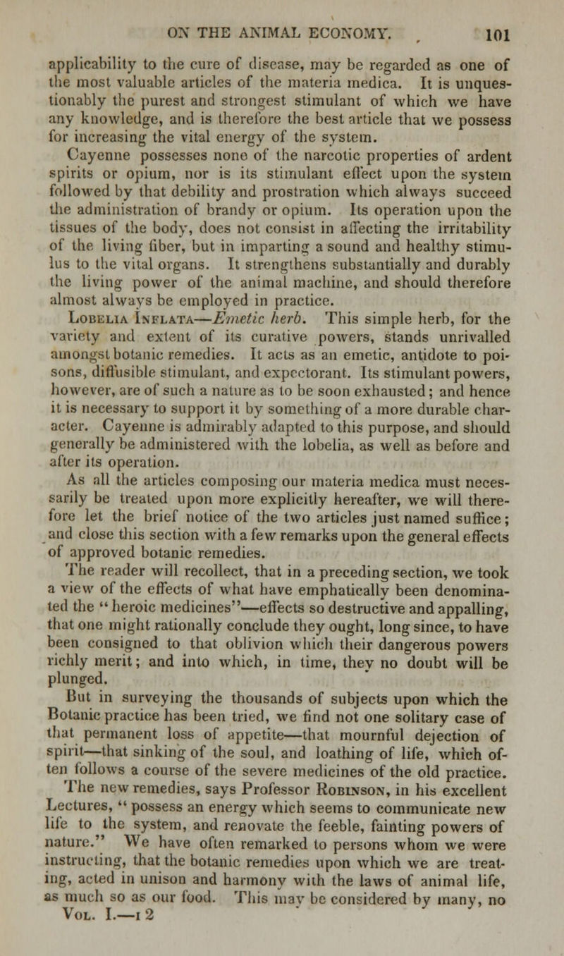 applicability to the cure of disease, may be regarded as one of the most valuable articles of the materia medica. It is unques- tionably the purest and strongest stimulant of which we have any knowledge, and is therefore the best article that we possess for increasing the vital energy of the system. Cayenne possesses nono of the narcotic properties of ardent spirits or opium, nor is its stimulant effect upon the system followed by that debility and prostration which always succeed the administration of brandy or opium. Its operation upon the tissues of the body, does not consist in affecting the irritability of the living liber, but in imparting a sound and healthy stimu- lus to the vital organs. It strengthens substantially and durably the living power of the animal machine, and should therefore almost always be employed in practice. Lobelia Inflata—Emetic herb. This simple herb, for the variety and extent of its curative powers, stands unrivalled amongst botanic remedies. It acts as an emetic, antidote to poi- sons, diffusible stimulant, and expectorant. Its stimulant powers, however, are of such a nature as to be soon exhausted; and hence it is necessary to support it by something of a more durable char- acter. Cayenne is admirably adapted to this purpose, and should generally be administered with the lobelia, as well as before and after its operation. As all the articles composing our materia medica must neces- sarily be treated upon more explicitly hereafter, we will there- fore let the brief notice of the two articles just named suffice; and close this section with a few remarks upon the general effects of approved botanic remedies. The reader will recollect, that in a preceding section, we took a view of the effects of what have emphatically been denomina- ted the  heroic medicines—effects so destructive and appalling, that one might rationally conclude they ought, long since, to have been consigned to that oblivion which their dangerous powers richly merit; and into which, in time, they no doubt will be plunged. But in surveying the thousands of subjects upon which the Botanic practice has been tried, we find not one solitary case of that permanent loss of appetite—that mournful dejection of spirit—that sinking of the soul, and loathing of life, which of- ten follows a course of the severe medicines of the old practice. The new remedies, says Professor Robinson, in his excellent Lectures,  possess an energy which seems to communicate new life to the system, and renovate the feeble, fainting powers of nature. We have often remarked to persons whom we were instructing, that the botanic remedies upon which we are treat- ing, acted in unison and harmony with the laws of animal life, as much so as our food. This inav be considered by many, no