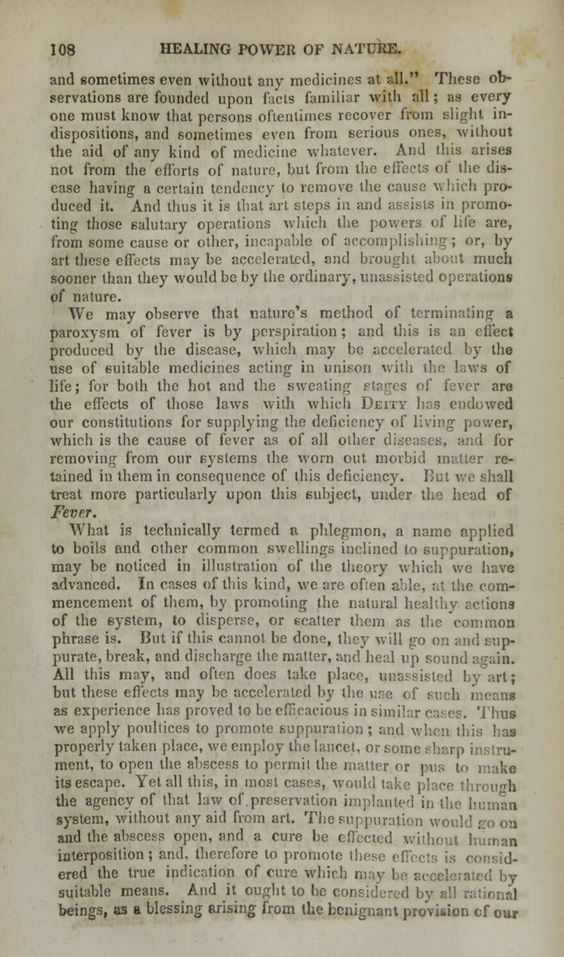 and sometimes even without any medicines at all. These ob- servations are founded upon fads familiar with all; as every one must know that persons oftentimes recover from slight in- dispositions, and sometimes even from serious ones, without the aid of any kind of medicine whatever. And this arises not from the efforts of nature, hut from the effects of the dis- ease having a certain tendency to remove the cause which pro- duced it. And thus it is that art steps in and assists in promo- ting those salutary operations which the powers of life are, from some cause or other, incapable of accomplishing; or, by art these effects may be accelerated, and brought about much sooner than they would be by the ordinary, unassisted operations pf nature. We may observe that nature's method of terminating a paroxysm of fever is by perspiration; and this is an effect produced by the disease, which may be accelerated by the use of suitable medicines acting in unison with the laws of life; for both the hot and the sweating stages of fever are the effects of those laws with which Deity has endowed our constitutions for supplying the deficiency of living power, which is the cause of fever as of all other diseases, and for removing from our systems the worn out morbid matter re- tained in them in consequence of this deficiency. But we shall treat more particularly upon this subject, under the head of Fever. What is technically termed a phlegmon, a name applied to boils and other common swellings inclined to suppuration, may be noticed in illustration of the theory which we have advanced. In cases of this kind, we are often able, at the com- mencement of them, by promoting the natural healthy actions of the ByBtem, to disperse, or scatter them as the common phrase is. But if this cannot be done, they will go on and sup- purate, break, and discharge the matter, and heal up sound again. All this may, and often does take place, unassisted by art; but these effects may be accelerated by the use of such means as experience has proved to be efficacious in similar cases. Thus we apply poultices to promote suppuration; and when this has properly taken place, we employ the lancet, or some sharp instru- ment, to open the abscess to permit the matter or pus to make its escape. Yet all this, in most cases, would take place through the agency of that law of.preservation implanted in the human system, without any aid from art. The suppuration would so on and the abscess open, and a cure be effected without human interposition; and. therefore to promote these effects is consid- ered the true indication of cure which may be accelerated by suitable means. And it ought to be considered by all rational beings, as a blessing arising from the benignant provision cf our