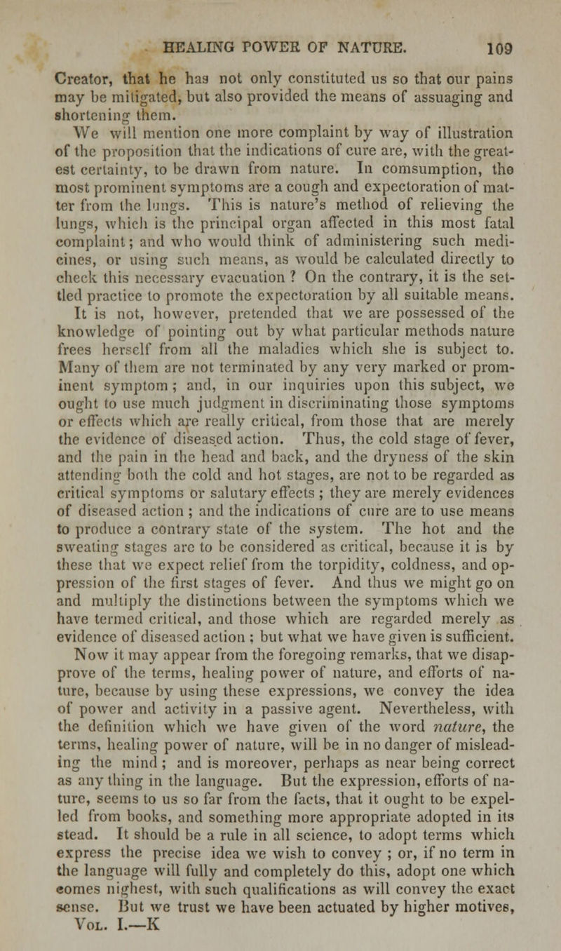 Creator, that he hag not only constituted us so that our pains may be mitigated, but also provided the means of assuaging and shortening them. We will mention one more complaint by way of illustration of the proposition that the indications of cure are, with the great- est certainty, to be drawn from nature. In comsumption, the most prominent symptoms are a cough and expectoration of mat- ter from the lungs. This is nature's method of relieving the lungs, which is the principal organ affected in this most fatal complaint; and who would think of administering such medi- cines, or using such means, as would be calculated directly to check this necessary evacuation ? On the contrary, it is the set- tled practice to promote the expectoration by all suitable means. It is not, however, pretended that we are possessed of the knowledge of pointing out by what particular methods nature frees herself from all the maladies which she is subject to. Many of them are not terminated by any very marked or prom- inent symptom ; and, in our inquiries upon this subject, we ought to use much judgment in discriminating those symptoms or effects which are really critical, from those that are merely the evidence of diseased action. Thus, the cold stage of fever, and the pain in the head and back, and the dryness of the skin attending both the cold and hot stages, are not to be regarded as critical symptoms or salutary effects ; they are merely evidences of diseased action ; and the indications of cure are to use means to produce a contrary state of the system. The hot and the sweating stages are to be considered as critical, because it is by these that we expect relief from the torpidity, coldness, and op- pression of the first stages of fever. And thus we might go on and multiply the distinctions between the symptoms which we have termed critical, and those which are regarded merely as evidence of diseased action ; but what we have given is sufficient. Now it may appear from the foregoing remarks, that we disap- prove of the terms, healing power of nature, and efforts of na- ture, because by using these expressions, we convey the idea of power and activity in a passive agent. Nevertheless, with the definition which we have given of the word nature, the terms, healing power of nature, will be in no danger of mislead- ing the mind ; and is moreover, perhaps as near being correct as any thing in the language. But the expression, efforts of na- ture, seems to us so far from the facts, that it ought to be expel- led from books, and something more appropriate adopted in its stead. It should be a rule in all science, to adopt terms which express the precise idea we wish to convey ; or, if no term in the language will fully and completely do this, adopt one which eomes nighest, with such qualifications as will convey the exact sense. But we trust we have been actuated by higher motives, Vol. I.—K