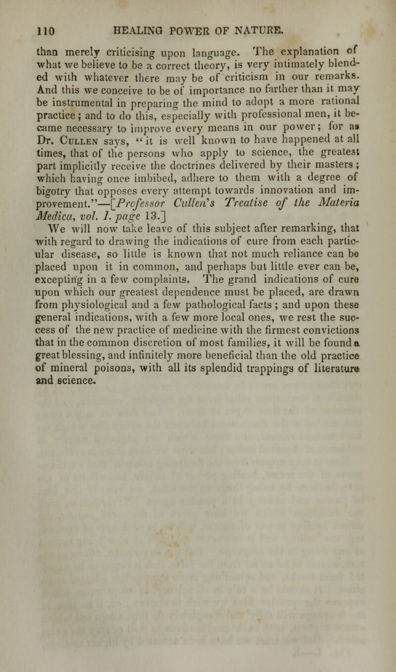 than merely criticising upon language. The explanation of •what we believe to be a correct theory, is very intimately blend- ed with whatever there may be of criticism in our remarks. And this we conceive to be of importance no farther than it may be instrumental in preparing the mind to adopt a more rational practice; and to do this, especially with professional men, it be- came necessary to improve every means in our power; for as Dr. Cullen says,  it is well known to have happened at all times, that of the persons who apply to science, the greatest part implicitly receive the doctrines delivered by their masters; which having once imbibed, adhere to them with a degree of bigotry that opposes every attempt towards innovation and im- provement.—[Professor Cullen's Treatise of the Materia Medica, vol. 1. page 13.] We will now take leave of this subject after remarking, that with regard to drawing the indications of cure from each partic- ular disease, so little is known that not much reliance can be placed upon it in common, and perhaps but little ever can be, excepting in a few complaints. The grand indications of cure upon which our greatest dependence must be placed, are drawn from physiological and a few pathological facts ; and upon these general indications, with a few more local ones, we rest the suc- cess of the new practice of medicine with the firmest convictions that in the common discretion of most families, it will be found a great blessing, and infinitely more beneficial than the old practice of mineral poisons, with all its splendid trappings of literature and science.