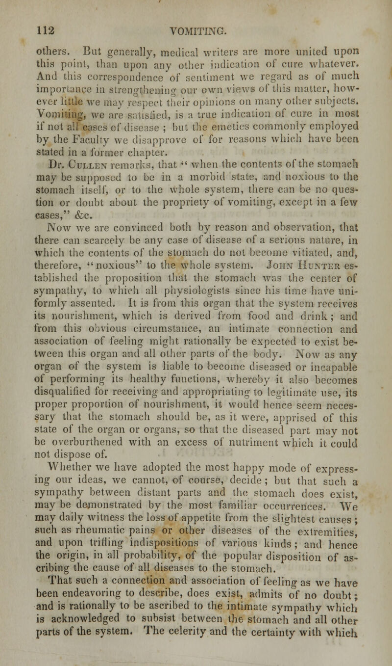 others. But generally, medical writers are more united upon this point, than upon any other indication of cure whatever. And this correspondence of sentiment we regard as of much importance in strengthening our own view* of this matter, how- ever little we may respect their opinions on many other subjects. Vomiting, we are satisfied, is a true indication of cure in most if net all cases of disca.se ; but the emetics commonly employed by the Faculty we disapprove of for reasons which have been stated in a former chapter. Dr. Cbixen remarks, that  when the contents of the stomach may be supposed to be in a morbid state, and noxious to the stomach itself, or to the whole system, there can be no ques- tion or doubt about the propriety of vomiting, except in a few cases, &e. Now we are convinced both by reason and observation, that there can scarcely be any case of disease of a serious nature, in which the contents of the stomach do not become vitiated, and, therefore, noxious to the whole system. John* Hunter es- tablished the proposition that the stomach was the center of sympathy, to which all physiologists since his time have uni- formly assented. It is from this organ that the system receives its nourishment, which is derived from food and drink; and from this obvious circumstance, an intimate connection and association of feeling might rationally be expected to exist be- tween this organ and all other parts of the body. Now as any organ of the system is liable to become diseased or incapable of performing its healthy functions, whereby it also becomes disqualified for receiving and appropriating to legitimate use, its proper proportion of nourishment, it would hence seem neces- sary that the stomach should be, as it were, apprised of this state of the organ or organs, so that the diseased part may not be overburthened with an excess of nutriment which it could not dispose of. Whether we have adopted the most happy mode of express- ing our ideas, we cannot, of course, decide ; but that such a sympathy between distant parts and the stomach does exist, may be demonstrated by the most familiar occurrences. We may daily witness the loss of appetite from the slightest causes ; such as rheumatic pains or other diseases of the extremities and upon trilling indispositions of various kinds ; and hence the origin, in all probability, of the popular disposition of as- cribing the cause of all diseases to the stomach. That such a connection and association of feeling as we have been endeavoring to describe, does exist, admits of no doubt; and is rationally to be ascribed to the intimate sympathy which is acknowledged to subsist between the stomach and all other parts of the system. The celerity and the certainty with which