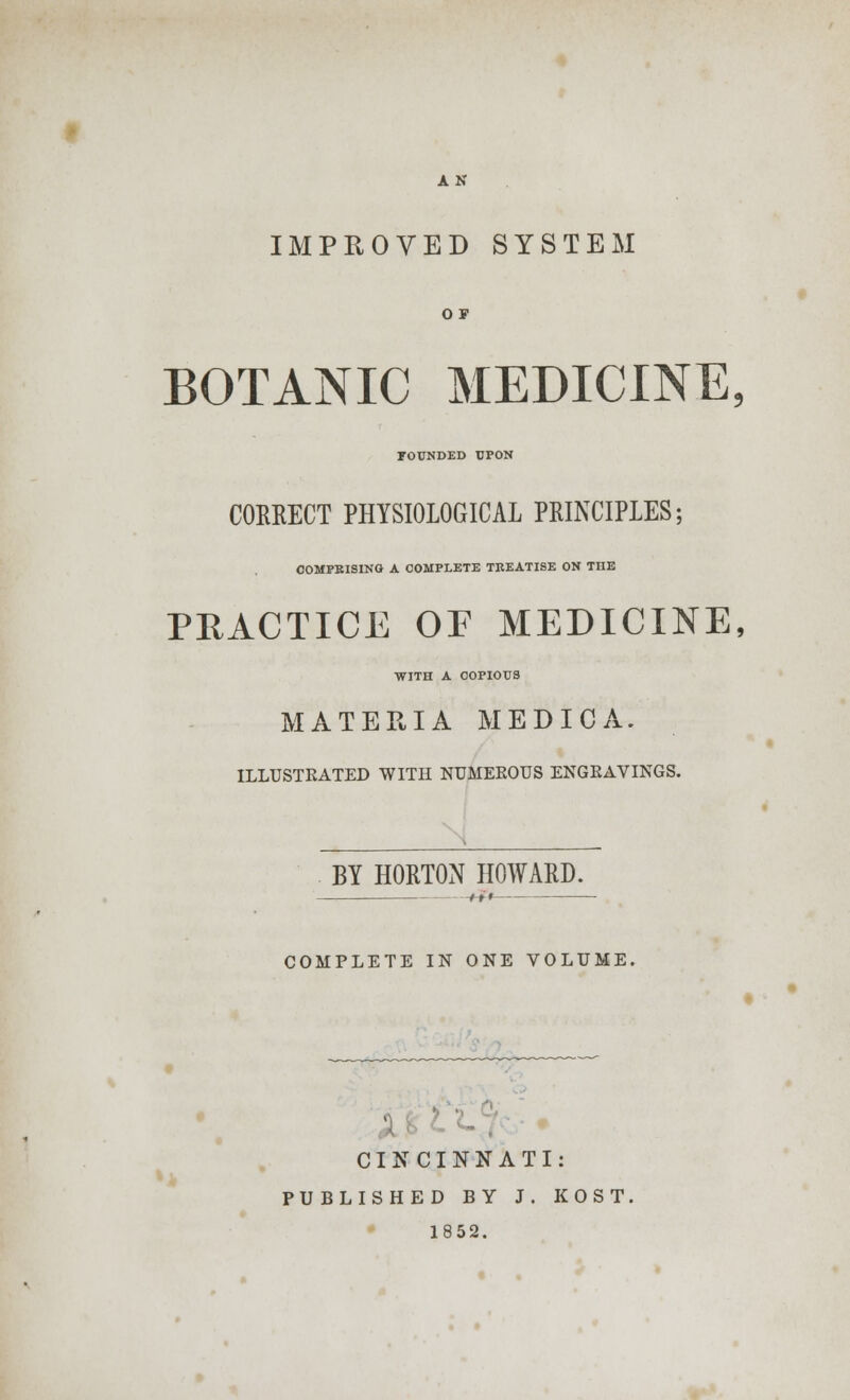AN IMPROVED SYSTEM O F BOTANIC MEDICINE, FOUNDED UPON CORRECT PHYSIOLOGICAL PRINCIPLES; COMPRISING A COMPLETE TREATISE ON THE PRACTICE OF MEDICINE, WITH A COPIOUS MATERIA MEDIC A. ILLUSTEATED WITH NUMEEOUS ENGEAVINGS. BY HORTON HOWARD. -^» COMPLETE IN ONE VOLUME. CINCINNATI: PUBLISHED BY J. KOST. 1852.