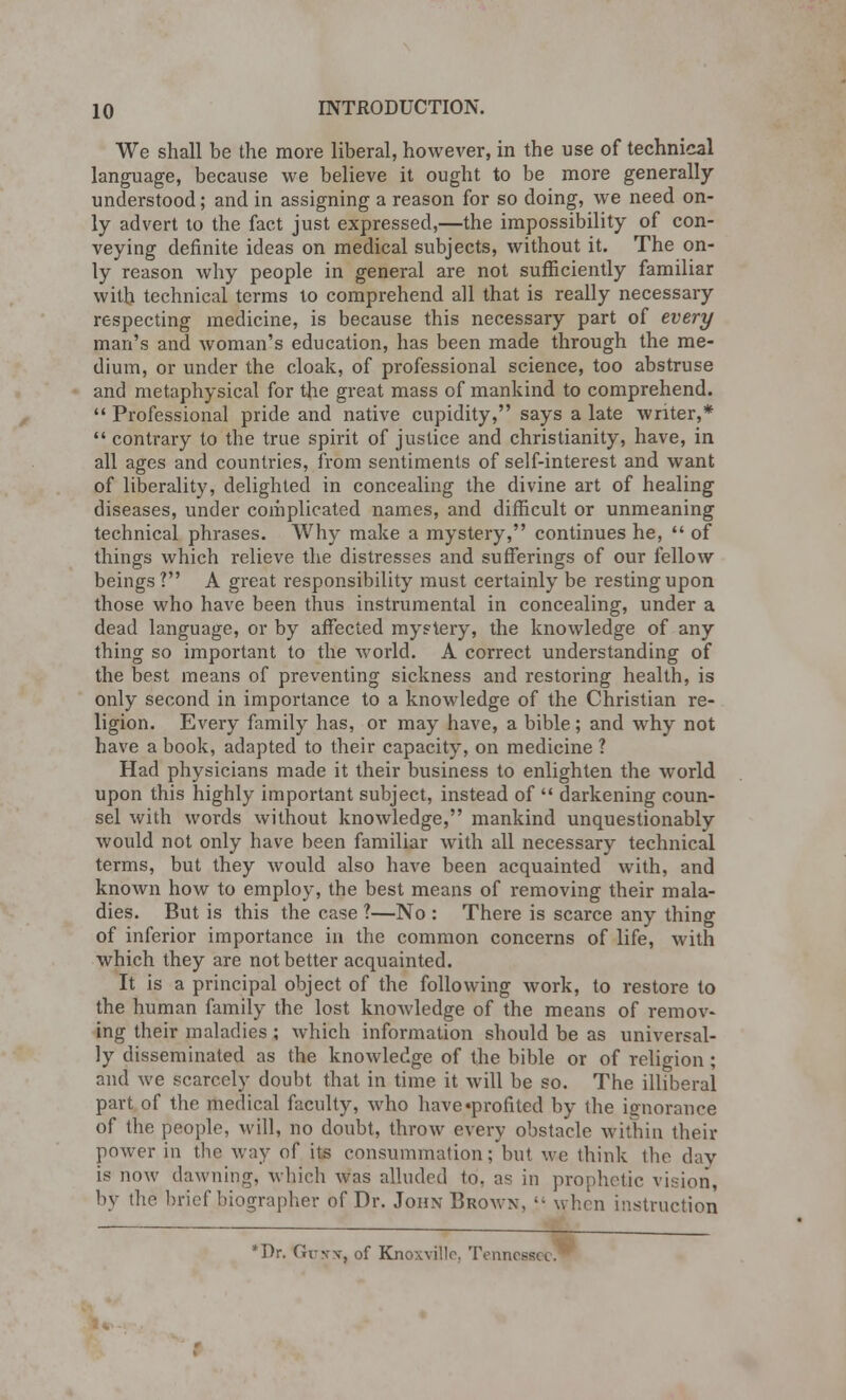 We shall be the more liberal, however, in the use of technical language, because we believe it ought to be more generally understood; and in assigning a reason for so doing, we need on- ly advert to the fact just expressed,—the impossibility of con- veying definite ideas on medical subjects, without it. The on- ly reason why people in general are not sufficiently familiar with technical terms lo comprehend all that is really necessary respecting medicine, is because this necessary part of every man's and woman's education, has been made through the me- dium, or under the cloak, of professional science, too abstruse and metaphysical for the great mass of mankind to comprehend.  Professional pride and native cupidity, says a late writer,*  contrary to the true spirit of justice and Christianity, have, in all ages and countries, from sentiments of self-interest and want of liberality, delighted in concealing the divine art of healing diseases, under complicated names, and difficult or unmeaning technical phrases. Why make a mystery, continues he,  of things which relieve the distresses and sufferings of our fellow beings? A great responsibility must certainly be resting upon those who have been thus instrumental in concealing, under a dead language, or by affected mystery, the knowledge of any thing so important to the world. A correct understanding of the best means of preventing sickness and restoring health, is only second in importance to a knowledge of the Christian re- ligion. Every family has, or may have, a bible; and why not have a book, adapted to their capacity, on medicine ? Had physicians made it their business to enlighten the world upon this highly important subject, instead of  darkening coun- sel with words without knowledge, mankind unquestionably would not only have been familiar with all necessary technical terms, but they would also have been acquainted with, and known how to employ, the best means of removing their mala- dies. But is this the case ?—No : There is scarce any thing of inferior importance in the common concerns of life, with which they are not better acquainted. It is a principal object of the following work, to restore to the human family the lost knowledge of the means of remov- ing their maladies ; which information should be as universal- ly disseminated as the knowledge of the bible or of religion; and we scarcely doubt that in time it will be so. The illiberal part of the medical faculty, who have'profited by the ignorance of the people, will, no doubt, throw every obstacle within their power in the way of its consummation; but we think the day is now dawning, which was alluded to. as in prophetic vision, by the brief biographer of Dr. John Brown, «« when instruction *Dr. Grw, of Knorville, Tennessee.