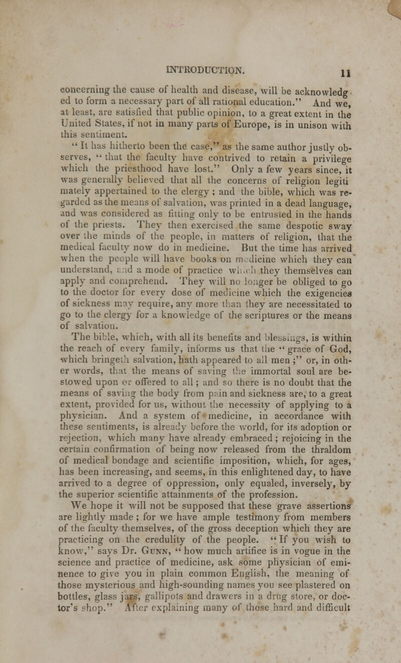 concerning the cause of health and disease, will be acknowledg ed to form a necessary part of all rational education. And we, at least, are satisfied that public opinion, to a great extent in the United States, if not in many parts of Europe, is in unison with this sentiment.  It has hitherto been the case, as the same author justly ob- serves,  that the faculty have contrived to retain a privilege which the priesthood have lost. Only a few years since, it was generally believed that all the concerns of religion legiti mately appertained to the clergy; and the bible, which was re- garded as the means of salvation, was printed in a dead language, and was considered as fitting only to be entrusted in the hands of the priests. They then exercised the same despotic sway over the minds of the people, in matters of religion, that the medical faculty now do in medicine. But the time has arrived when the people will have books on rm dicine which they can' understand, and a mode of practice which they themselves can apply and comprehend. They will no longer be obliged to go to the doctor for every dose of medicine which the exigencies of sickness may require, any more than they are necessitated to go to the clergy for a knowledge of the scriptures or the means of salvation. The bible, which, with all its benefits and blessings, is within the reach of every family, informs us that tUe  grace of God, which bringeth salvation, hath appeared to all men ; or, in oth- er words, that the means of saving the immortal soul are be- stowed upon or offered to all; and so there is no doubt that the means of saving the body from pain and sickness are, to a great extent, provided for us, without the necessity of applying to a physician. And a system of medicine, in accordance with these sentiments, is already before the world, for its adoption or rejection, which many have already embraced ; rejoicing in the certain confirmation of being now released from the thraldom of medical bondage and scientific imposition, which, for ages, has been increasing, and seems, in this enlightened day, to have arrived to a degree of oppression, only equaled, inversely, by the superior scientific attainments of the profession. We hope it will not be supposed that these grave assertions are lightly made; for we have ample testimony from members of the faculty themselves, of the gross deception which they are practicing on the credulity of the people.  If you wish to know, says Dr. Gtjnn,  how much artifice is in vogue in the science and practice of medicine, ask some physician of emi- nence to give you in plain common English, the meaning of those mysterious and high-sounding names you see plastered on bottles, glass jars, gallipots and drawers in a drug store, or doc- tor's shop. After explaining many of those hard and difficult