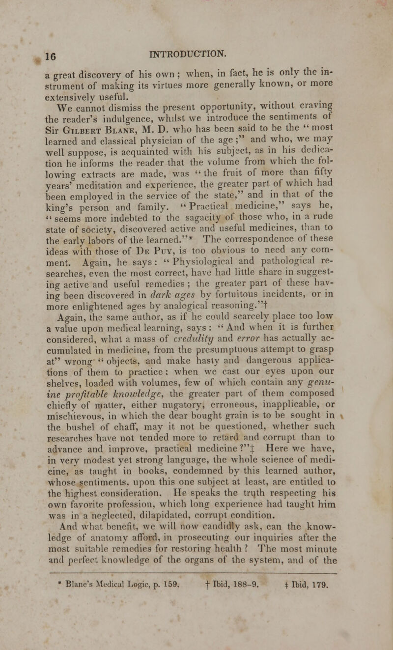 a great discovery of his own; when, in fact, he is only the in- strument of making its virtues more generally known, or more extensively useful. We cannot dismiss the present opportunity, without craving the reader's indulgence, whilst we introduce the sentiments of Sir Gilbert Blane, M. D. who has been said to be the  most learned and classical physician of the age; and who, we may well suppose, is acquainted with his subject, as in his dedica- tion he informs the reader that the volume from which the fol- lowing extracts are made, was  the fruit of more than fifty years' meditation and experience, the greater part of which had been employed in the service of the state, and in that of the king's person and family. Practical medicine, says he,  seems more indebted to the sagacity of those who, in a rude state of society, discovered active and useful medicines, than to the early labors of the learned.* The correspondence of these ideas with those of De Puy, is too obvious to need any com- ment. Again, he says :  Physiological and pathological re- searches, even the most correct, have had little share in suggest- ing active and useful remedies ; the greater part of these hav- ing been discovered in dark ages by fortuitous incidents, or in more enlightened ages by analogical reasoning.! Again, the same author, as if he could scarcely place too low a value upon medical learning, says :  And when it is further considered, what a mass of credulity and error has actually ac- cumulated in medicine, from the presumptuous attempt to grasp at wrong  objects, and make hasty and dangerous applica- tions of them to practice : when we cast our eyes upon our shelves, loaded with volumes, few of which contain any genu- ine profitable knowledge, the greater part of them composed chiefly of matter, either nugatory, erroneous, inapplicable, or mischievous, in which the dear bought grain is to be sought in the bushel of chaff, may it not be questioned, whether such researches have not tended more to retard and corrupt than to advance and improve, practical medicine ?i Here we have, in very modest yet strong language, the whole science of medi- cine, as taught in books, condemned by this learned author, whose sentiments, upon this one subject at least, are entitled to the highest consideration. He speaks the tnith respecting his own favorite profession, which long experience had taught him was in a neglected, dilapidated, corrupt condition. And what benefit, we will now candidly ask. can the know- ledge of anatomy afford, in prosecuting our inquiries after the most suitable remedies for restoring health ? The most minute and perfect knowledge of the organs of the system, and of the * Blanc's Medical Logic, p. 159. f Ibid, 188-9. \ Ibid, 179.