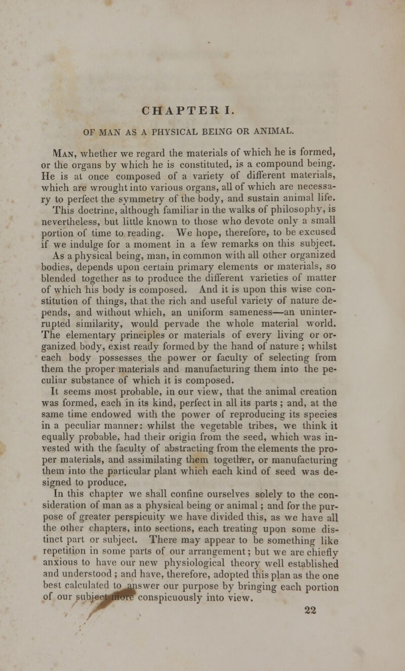 CHAPTER I. OF MAN AS A PHYSICAL BEING OR ANIMAL. Man, whether we regard the materials of which he is formed, or the organs by which he is constituted, is a compound being. He is at once composed of a variety of different materials, which are wrought into various organs, all of which are necessa- ry to perfect the symmetry of the body, and sustain animal life. This doctrine, although familiar in the walks of philosophy, is nevertheless, but little known to those who devote only a small portion of time to reading. We hope, therefore, to be excused if we indulge for a moment in a few remarks on this subject. As a physical being, man, in common with all other organized bodies, depends upon certain primary elements or materials, so blended together as to produce the different varieties of matter of which his body is composed. And it is upon this wise con- stitution of things, that the rich and useful variety of nature de- pends, and without which, an uniform sameness—an uninter- rupted similarity, would pervade the whole material world. The elementary principles or materials of every living or or- ganized body, exist ready formed by the hand of nature ; whilst each body possesses the power or faculty of selecting from them the proper materials and manufacturing them into the pe- culiar substance of which it is composed. It seems most probable, in our view, that the animal creation was formed, each in its kind, perfect in all its parts; and, at the same time endowed with the power of reproducing its species in a peculiar manner: whilst the vegetable tribes, we think it equally probable, had their origin from the seed, which was in- vested with the faculty of abstracting from the elements the pro- per materials, and assimilating them together, or manufacturing them into the particular plant which each kind of seed was de- signed to produce. In this chapter we shall confine ourselves solely to the con- sideration of man as a physical being or animal; and for the pur- pose of greater perspicuity we have divided this, as we have all the other chapters, into sections, each treating upon some dis- tinct part or subject. There may appear to be something like repetition in some parts of our arrangement; but we are chiefly anxious to have our new physiological theory well established and understood ; and have, therefore, adopted this plan as the one best calculated tomanswer our purpose by bringing each portion of our subj-eoj^^TC conspicuously into view.